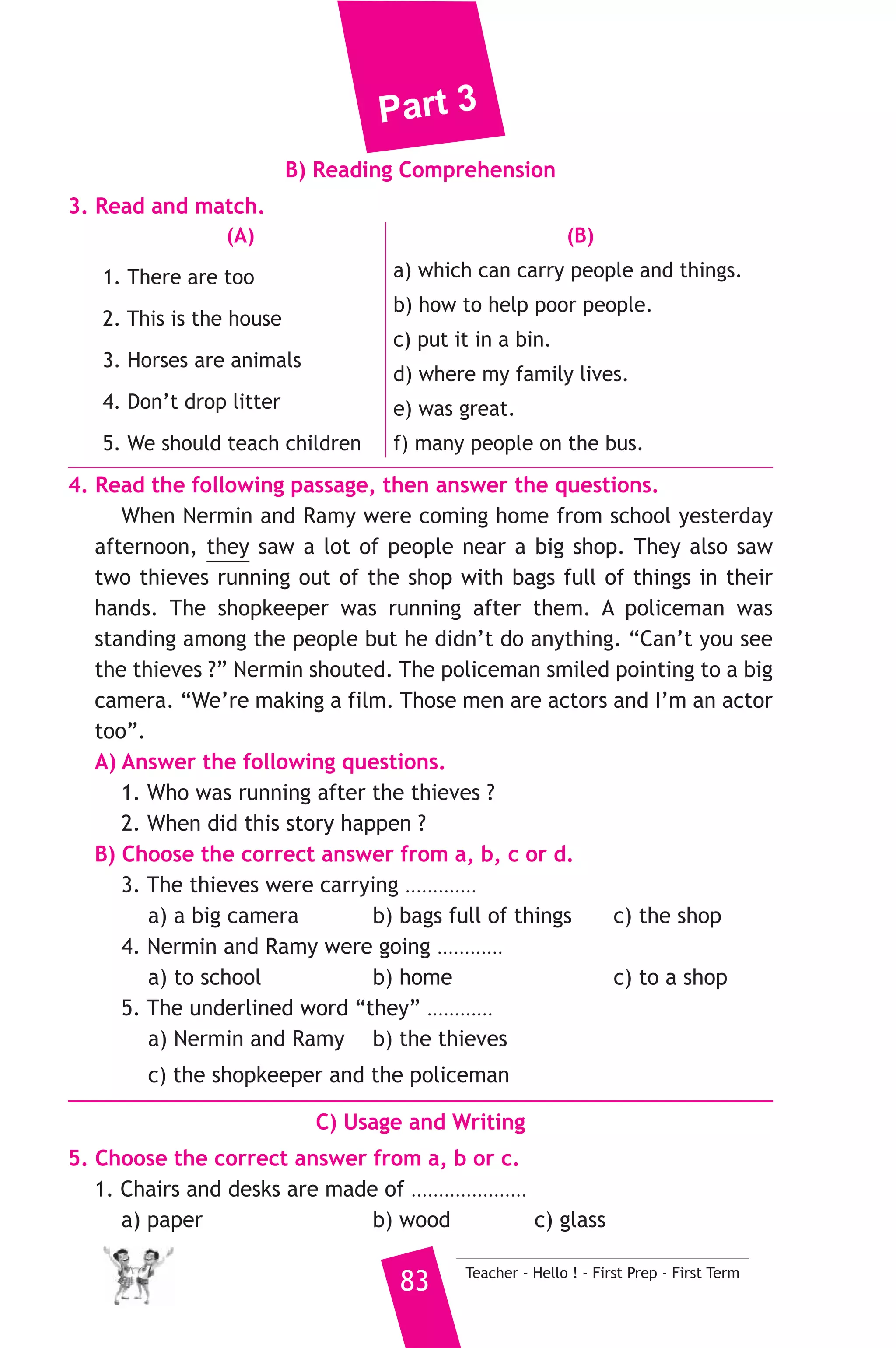 Part 3 
7. Read and correct the underlined words. 
1. While I’m going to school , I met my friends. ( ..................... ) 
2. This is the house when we all live. ( ..................... ) 
3. We go to school on seven o’clock. ( ..................... ) 
8. Look at the picture and write three more sentences, (the words in 
the box may help you). 
a farmer - farm - grows 
My uncle is called Ali ..................................... 
................................................................................. 
D) Punctuation 
9. Punctuate the following sentence. 
salma and i don t eat meat 
4 ) محافظة الغربية ) 
A) Language Functions 
إدارة شرق طنطا التعليمية 
1. Finish the following dialogue with these words. 
what - do - is - your - who 
Manal : Where is ....................(1).................... classroom ? 
Nada : It ............(2)............ upstairs. 
Manal : ............(3)............ teaches you English this year ? 
Nada : Mr. Hosam teaches me English this year ? 
Manal : How many lessons ............(4)............ you have a week ? 
Nada : I have 5 lessons a week. 
2. Supply the missing parts in the following two mini-dialogues. 
A : Dina : Can you ride a horse ? 
Noura : ........................................................... 
B : Zaki : .......................................................... ? 
Suzy : My favourite hobby is playing football. 
Teacher - Hello ! - First Prep - First Term 82 
 