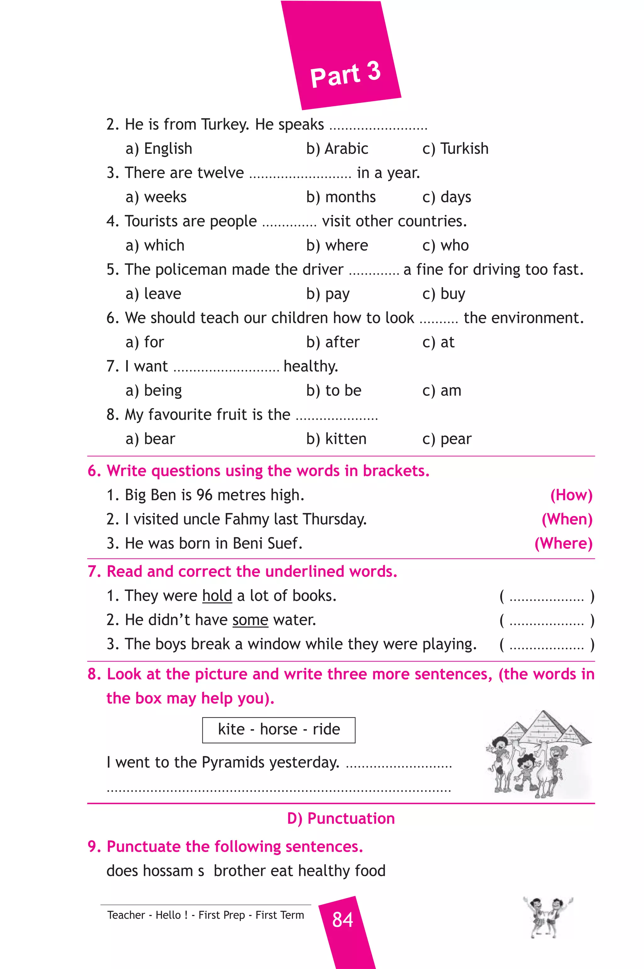 Part 3 
B) Reading Comprehension 
83 Teacher - Hello ! - First Prep - First Term 
3. Read and match. 
(A) 
1. There are too 
2. This is the house 
3. Horses are animals 
4. Don’t drop litter 
5. We should teach children 
(B) 
a) which can carry people and things. 
b) how to help poor people. 
c) put it in a bin. 
d) where my family lives. 
e) was great. 
f) many people on the bus. 
4. Read the following passage, then answer the questions. 
When Nermin and Ramy were coming home from school yesterday 
afternoon, they saw a lot of people near a big shop. They also saw 
two thieves running out of the shop with bags full of things in their 
hands. The shopkeeper was running after them. A policeman was 
standing among the people but he didn’t do anything. “Can’t you see 
the thieves ?” Nermin shouted. The policeman smiled pointing to a big 
camera. “We’re making a film. Those men are actors and I’m an actor 
too”. 
A) Answer the following questions. 
1. Who was running after the thieves ? 
2. When did this story happen ? 
B) Choose the correct answer from a, b, c or d. 
3. The thieves were carrying ............. 
a) a big camera b) bags full of things c) the shop 
4. Nermin and Ramy were going ............ 
a) to school b) home c) to a shop 
5. The underlined word “they” ............ 
a) Nermin and Ramy b) the thieves 
c) the shopkeeper and the policeman 
C) Usage and Writing 
5. Choose the correct answer from a, b or c. 
1. Chairs and desks are made of ..................... 
a) paper b) wood c) glass 
 