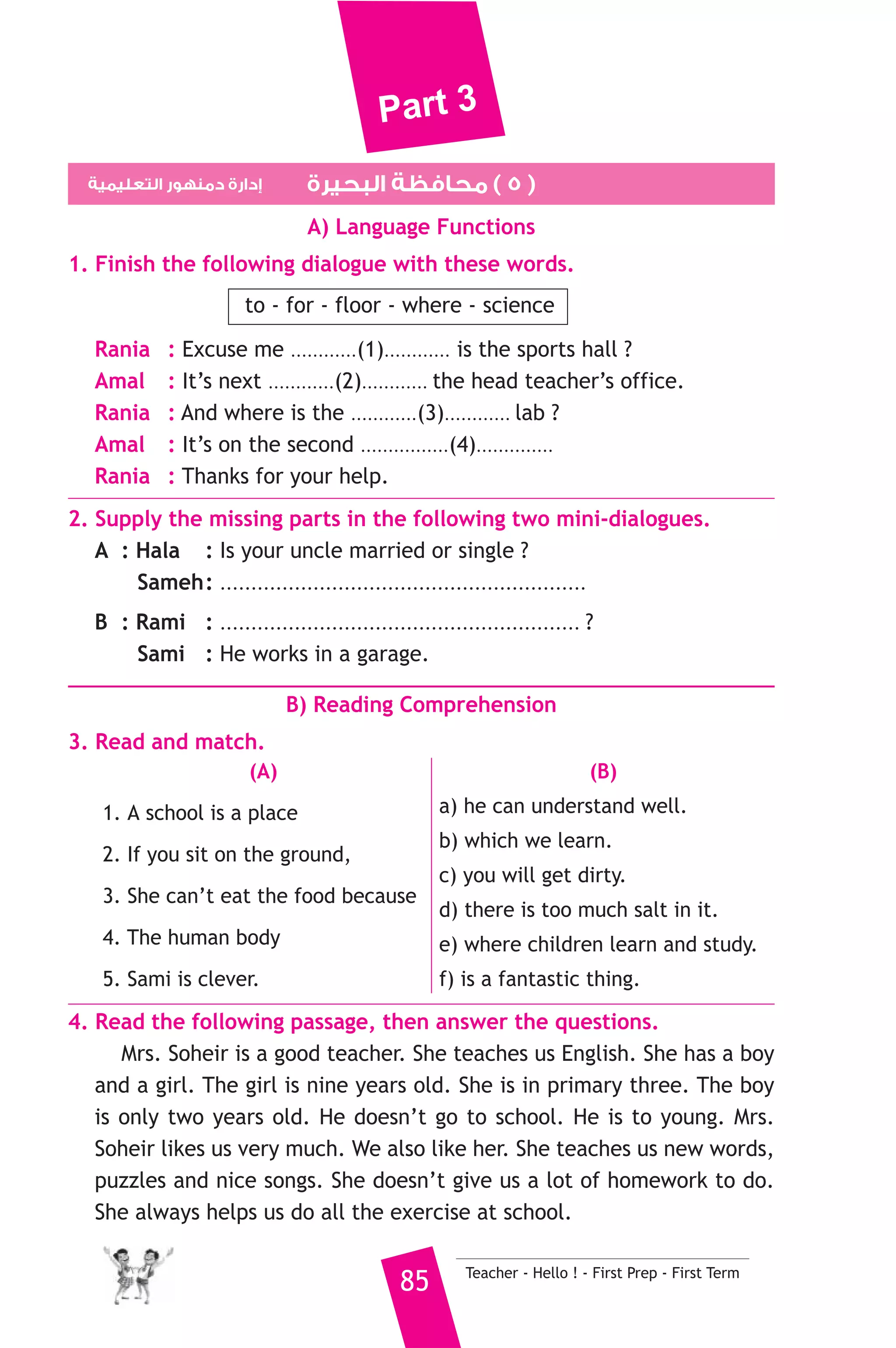 Part 3 
2. He is from Turkey. He speaks ......................... 
a) English b) Arabic c) Turkish 
3. There are twelve .......................... in a year. 
a) weeks b) months c) days 
4. Tourists are people .............. visit other countries. 
a) which b) where c) who 
5. The policeman made the driver ............. a fine for driving too fast. 
a) leave b) pay c) buy 
6. We should teach our children how to look .......... the environment. 
a) for b) after c) at 
7. I want ........................... healthy. 
a) being b) to be c) am 
8. My favourite fruit is the ..................... 
a) bear b) kitten c) pear 
6. Write questions using the words in brackets. 
1. Big Ben is 96 metres high. (How) 
2. I visited uncle Fahmy last Thursday. (When) 
3. He was born in Beni Suef. (Where) 
7. Read and correct the underlined words. 
1. They were hold a lot of books. ( ................... ) 
2. He didn’t have some water. ( ................... ) 
3. The boys break a window while they were playing. ( ................... ) 
8. Look at the picture and write three more sentences, (the words in 
the box may help you). 
kite - horse - ride 
I went to the Pyramids yesterday. ........................... 
....................................................................................... 
D) Punctuation 
9. Punctuate the following sentences. 
does hossam s brother eat healthy food 
Teacher - Hello ! - First Prep - First Term 84 
 