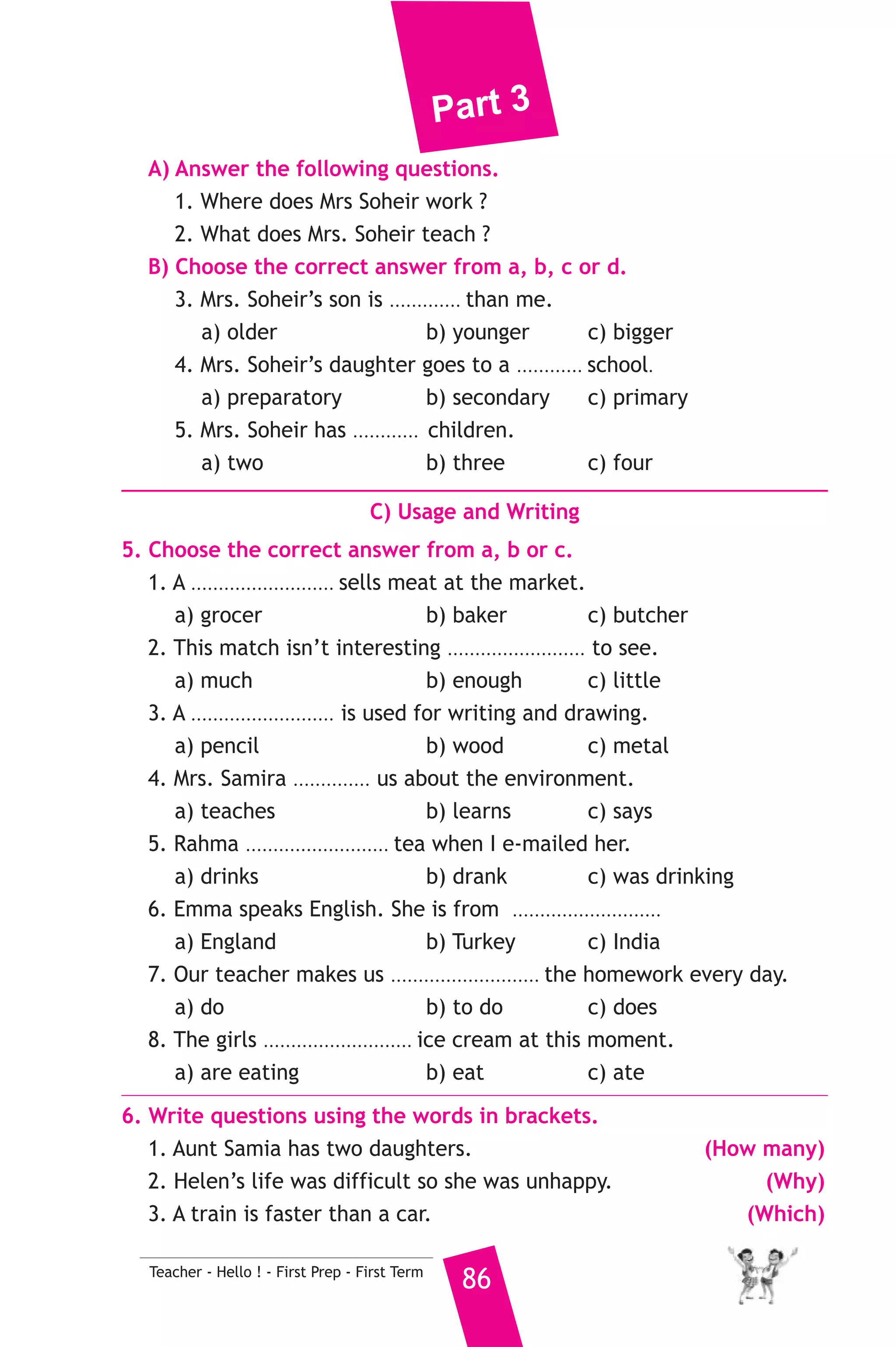 Part 3 
5 ) محافظة البحيرة ) 
A) Language Functions 
إدارة دمنهور التعليمية 
1. Finish the following dialogue with these words. 
to - for - floor - where - science 
Rania : Excuse me ............(1)............ is the sports hall ? 
Amal : It’s next ............(2)............ the head teacher’s office. 
Rania : And where is the ............(3)............ lab ? 
Amal : It’s on the second ................(4).............. 
Rania : Thanks for your help. 
2. Supply the missing parts in the following two mini-dialogues. 
A : Hala : Is your uncle married or single ? 
Sameh : ........................................................... 
B : Rami : .......................................................... ? 
Sami : He works in a garage. 
B) Reading Comprehension 
85 Teacher - Hello ! - First Prep - First Term 
3. Read and match. 
(A) 
1. A school is a place 
2. If you sit on the ground, 
3. She can’t eat the food because 
4. The human body 
5. Sami is clever. 
(B) 
a) he can understand well. 
b) which we learn. 
c) you will get dirty. 
d) there is too much salt in it. 
e) where children learn and study. 
f) is a fantastic thing. 
4. Read the following passage, then answer the questions. 
Mrs. Soheir is a good teacher. She teaches us English. She has a boy 
and a girl. The girl is nine years old. She is in primary three. The boy 
is only two years old. He doesn’t go to school. He is to young. Mrs. 
Soheir likes us very much. We also like her. She teaches us new words, 
puzzles and nice songs. She doesn’t give us a lot of homework to do. 
She always helps us do all the exercise at school. 
 