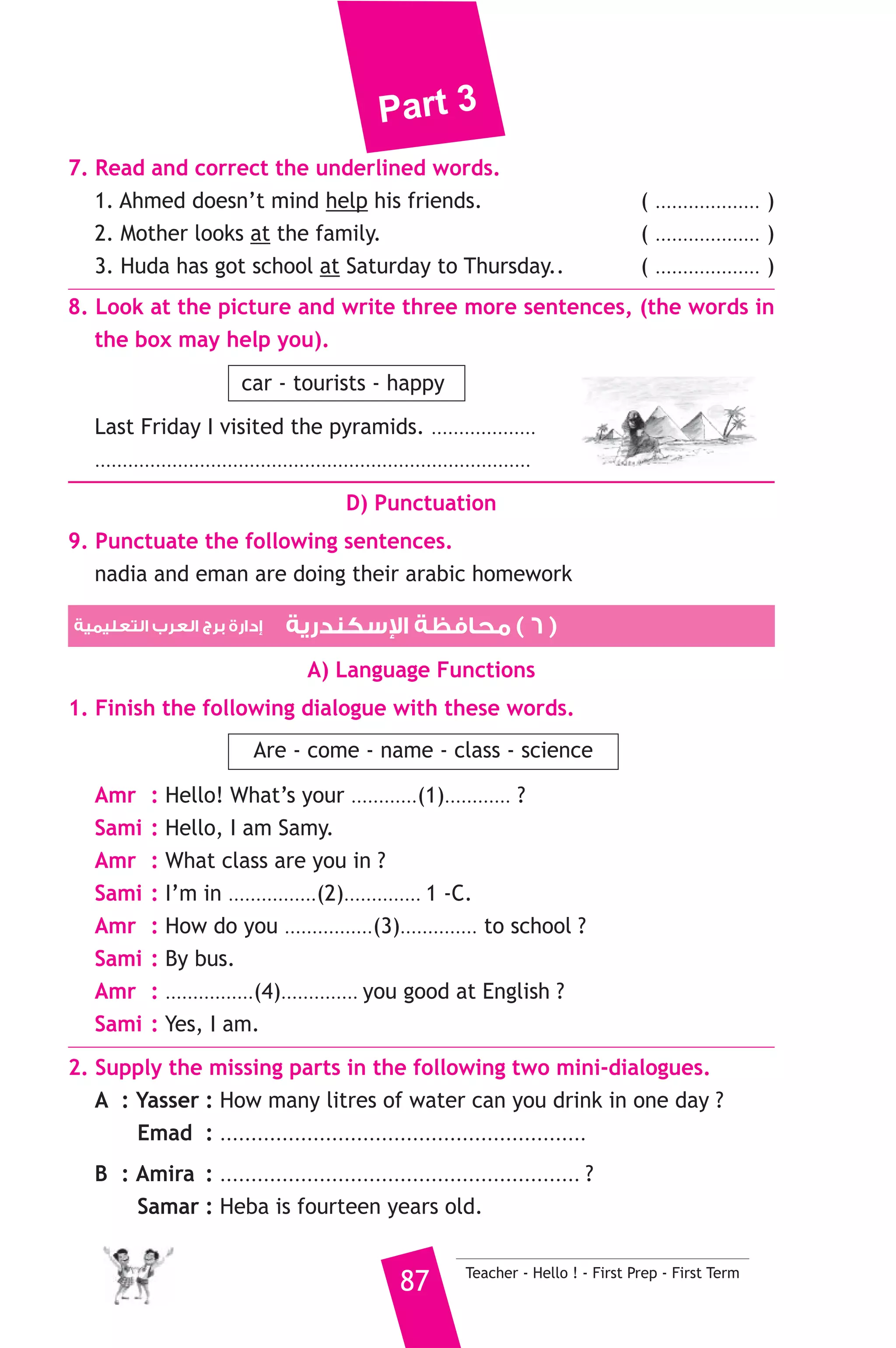 Part 3 
A) Answer the following questions. 
1. Where does Mrs Soheir work ? 
2. What does Mrs. Soheir teach ? 
B) Choose the correct answer from a, b, c or d. 
3. Mrs. Soheir’s son is ............. than me. 
a) older b) younger c) bigger 
4. Mrs. Soheir’s daughter goes to a ............ school. 
a) preparatory b) secondary c) primary 
5. Mrs. Soheir has ............ children. 
a) two b) three c) four 
C) Usage and Writing 
5. Choose the correct answer from a, b or c. 
1. A .......................... sells meat at the market. 
a) grocer b) baker c) butcher 
2. This match isn’t interesting ......................... to see. 
a) much b) enough c) little 
3. A .......................... is used for writing and drawing. 
a) pencil b) wood c) metal 
4. Mrs. Samira .............. us about the environment. 
a) teaches b) learns c) says 
5. Rahma .......................... tea when I e-mailed her. 
a) drinks b) drank c) was drinking 
6. Emma speaks English. She is from ........................... 
a) England b) Turkey c) India 
7. Our teacher makes us ........................... the homework every day. 
a) do b) to do c) does 
8. The girls ........................... ice cream at this moment. 
a) are eating b) eat c) ate 
6. Write questions using the words in brackets. 
1. Aunt Samia has two daughters. (How many) 
2. Helen’s life was difficult so she was unhappy. (Why) 
3. A train is faster than a car. (Which) 
Teacher - Hello ! - First Prep - First Term 86 
 