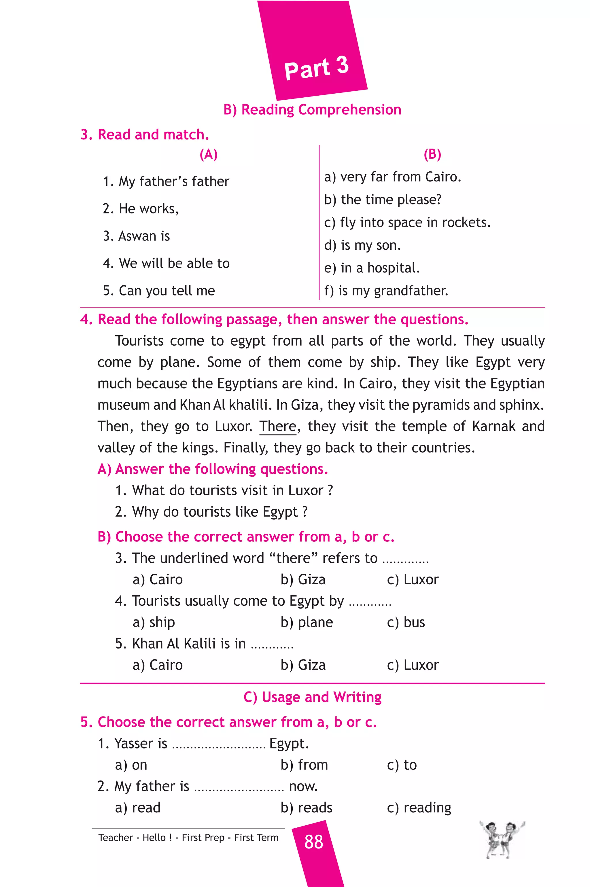 Part 3 
7. Read and correct the underlined words. 
1. Ahmed doesn’t mind help his friends. ( ................... ) 
2. Mother looks at the family. ( ................... ) 
3. Huda has got school at Saturday to Thursday.. ( ................... ) 
8. Look at the picture and write three more sentences, (the words in 
the box may help you). 
car - tourists - happy 
Last Friday I visited the pyramids. ................... 
............................................................................... 
D) Punctuation 
9. Punctuate the following sentences. 
nadia and eman are doing their arabic homework 
سكندرية  6 ) محافظة ا ) 
A) Language Functions 
1. Finish the following dialogue with these words. 
Are - come - name - class - science 
Amr : Hello! What’s your ............(1)............ ? 
Sami : Hello, I am Samy. 
Amr : What class are you in ? 
Sami : I’m in ................(2).............. 1 -C. 
Amr : How do you ................(3).............. to school ? 
Sami : By bus. 
Amr : ................(4).............. you good at English ? 
Sami : Yes, I am. 
2. Supply the missing parts in the following two mini-dialogues. 
A : Yasser : How many litres of water can you drink in one day ? 
Emad : ........................................................... 
B : Amira : .......................................................... ? 
Samar : Heba is fourteen years old. 
87 Teacher - Hello ! - First Prep - First Term 
إدارة برج العرب التعليمية 
 