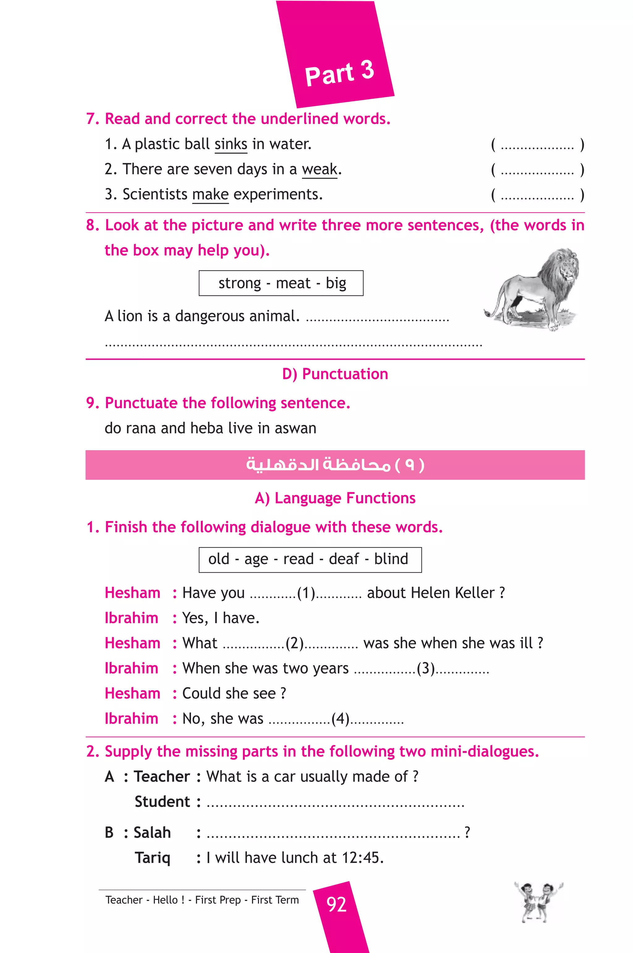 Part 3 
A) Answer the following questions. 
1. What happened to Ali when he tried to cut the orange ? 
2. What does the underlined word “They” refer to ? 
B) Choose the correct answer from a, b or c. 
3. Ali cut his finger because he was not ............. 
a) careful b) active c) easy 
4. Ali went to the kitchen to ............ 
a) drink b) play c) eat 
5. Shams and Norhan are ............ than Ali. 
a) younger b) older c) taller 
C) Usage and Writing 
5. Choose the correct answer from a, b or c. 
1. Brialle is special writing for the .......................... 
a) deaf b) dump c) blind 
2. Samah and Amel are the same age. Samah is ......................... Amel. 
a) older than b) as old as c) oldest 
3. You’ll get thirty six if you .......................... six by six. 
a) multiply b) divide c) add 
4. I can’t eat the food as there is too .............. salt in it. 
a) mini b) few c) much 
5. Samia can’t go .......................... a walk now. She is cooking dinner. 
a) to b) for c) on 
6. How ........................... books have you got ? 
a) much b) many c) few 
7. We enjoy ........................... funny stories. 
a) read b) reads c) reading 
8. When did Samir ........................... last night ? 
a) arrive b) arrives c) arrived 
6. Write questions using the words in brackets. 
1. She comes from Japan. (Where) 
2. I’d like to have some water, please. (What) 
3. There are sixty minutes in an hour. (How many) 
91 Teacher - Hello ! - First Prep - First Term 
 