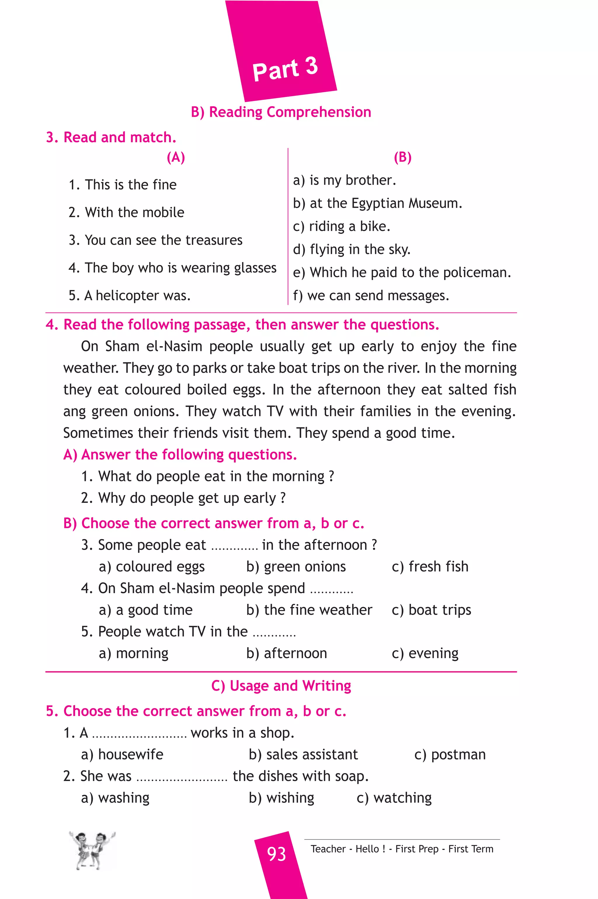 Part 3 
7. Read and correct the underlined words. 
1. A plastic ball sinks in water. ( ................... ) 
2. There are seven days in a weak. ( ................... ) 
3. Scientists make experiments. ( ................... ) 
8. Look at the picture and write three more sentences, (the words in 
the box may help you). 
strong - meat - big 
A lion is a dangerous animal. ..................................... 
................................................................................................. 
D) Punctuation 
9. Punctuate the following sentence. 
do rana and heba live in aswan 
9 ) محافظة الدقهلية ) 
A) Language Functions 
1. Finish the following dialogue with these words. 
old - age - read - deaf - blind 
Hesham : Have you ............(1)............ about Helen Keller ? 
Ibrahim : Yes, I have. 
Hesham : What ................(2).............. was she when she was ill ? 
Ibrahim : When she was two years ................(3).............. 
Hesham : Could she see ? 
Ibrahim : No, she was ................(4).............. 
2. Supply the missing parts in the following two mini-dialogues. 
A : Teacher : What is a car usually made of ? 
Student : ........................................................... 
B : Salah : .......................................................... ? 
Tariq : I will have lunch at 12:45. 
Teacher - Hello ! - First Prep - First Term 92 
 