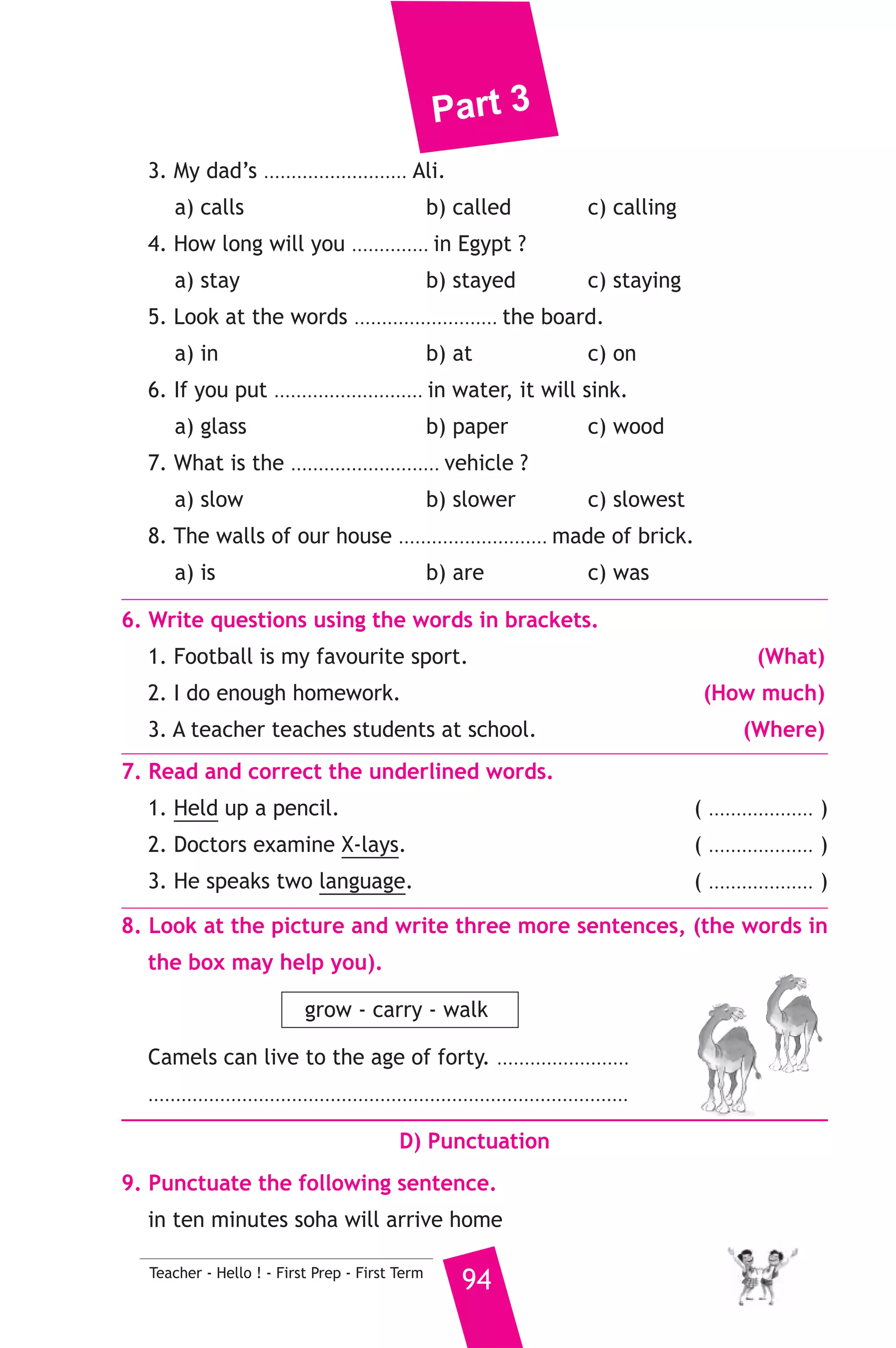 Part 3 
B) Reading Comprehension 
93 Teacher - Hello ! - First Prep - First Term 
3. Read and match. 
(A) 
1. This is the fine 
2. With the mobile 
3. You can see the treasures 
4. The boy who is wearing glasses 
5. A helicopter was. 
(B) 
a) is my brother. 
b) at the Egyptian Museum. 
c) riding a bike. 
d) flying in the sky. 
e) Which he paid to the policeman. 
f) we can send messages. 
4. Read the following passage, then answer the questions. 
On Sham el-Nasim people usually get up early to enjoy the fine 
weather. They go to parks or take boat trips on the river. In the morning 
they eat coloured boiled eggs. In the afternoon they eat salted fish 
ang green onions. They watch TV with their families in the evening. 
Sometimes their friends visit them. They spend a good time. 
A) Answer the following questions. 
1. What do people eat in the morning ? 
2. Why do people get up early ? 
B) Choose the correct answer from a, b or c. 
3. Some people eat ............. in the afternoon ? 
a) coloured eggs b) green onions c) fresh fish 
4. On Sham el-Nasim people spend ............ 
a) a good time b) the fine weather c) boat trips 
5. People watch TV in the ............ 
a) morning b) afternoon c) evening 
C) Usage and Writing 
5. Choose the correct answer from a, b or c. 
1. A .......................... works in a shop. 
a) housewife b) sales assistant c) postman 
2. She was ......................... the dishes with soap. 
a) washing b) wishing c) watching 
 