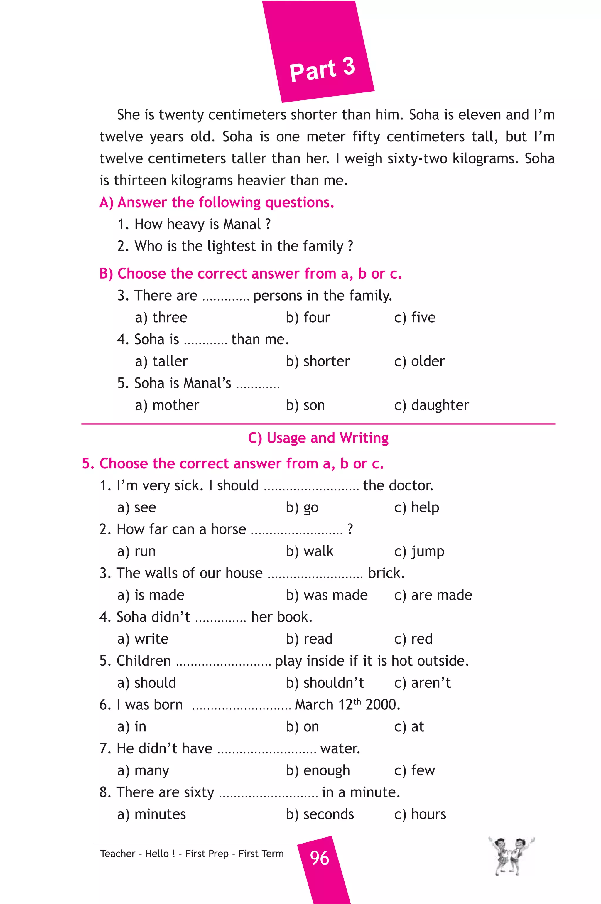 Part 3 
11 ) محافظة كفر الشيخ ) 
A) Language Functions 
إدارة كفر الشيخ التعليمية 
1. Finish the following dialogue with these words. 
don’t mind - breakfast - asked - dessert - have 
Amgad : What are you doing, Rwan ? 
Rwan : Mum ............(1)............ me to cook lunch. 
Amgad : What ............(2)............ we got ? 
Rwan : Lots of vegetables, carrots, tomatoes and onions. 
Amgad : I .......(3)....... courgettes. What can we have for .......(4)....... ? 
Rwan : There’s some ice cream and some chocolate. 
2. Supply the missing parts in the following two mini-dialogues. 
A : Adel : What do you do before exams ? 
Samy : ........................................................... 
B : Teacher : ........................................................... ? 
Student : If we fly, we’ll arrive in Luxor at half past twelve this 
95 Teacher - Hello ! - First Prep - First Term 
afternoon. 
B) Reading Comprehension 
3. Read and match. 
(A) 
1. What do want to be ? 
2. Hala goes to school 
3. The bag was too heavy 
4. Tamer had 
5. I stopped cleaning the house to 
(B) 
a) for Salma to carry. 
b) a good dream yesterday. 
c) opening the door. 
d) when you leave school? 
e) answer the phone. 
f) from Sunday to Thursday. 
4. Read the following passage, then answer the questions. 
I’m Ahmed. Khalid is my Dad. He is forty-two years old and he is 
the tallest in our family. He is one meter eighty centimeters tall. He is 
also the heaviest. He weighs seventy-five kilograms. My Mum, Manal is 
thirty-six. She is twenty kilograms lighter than him. 
 