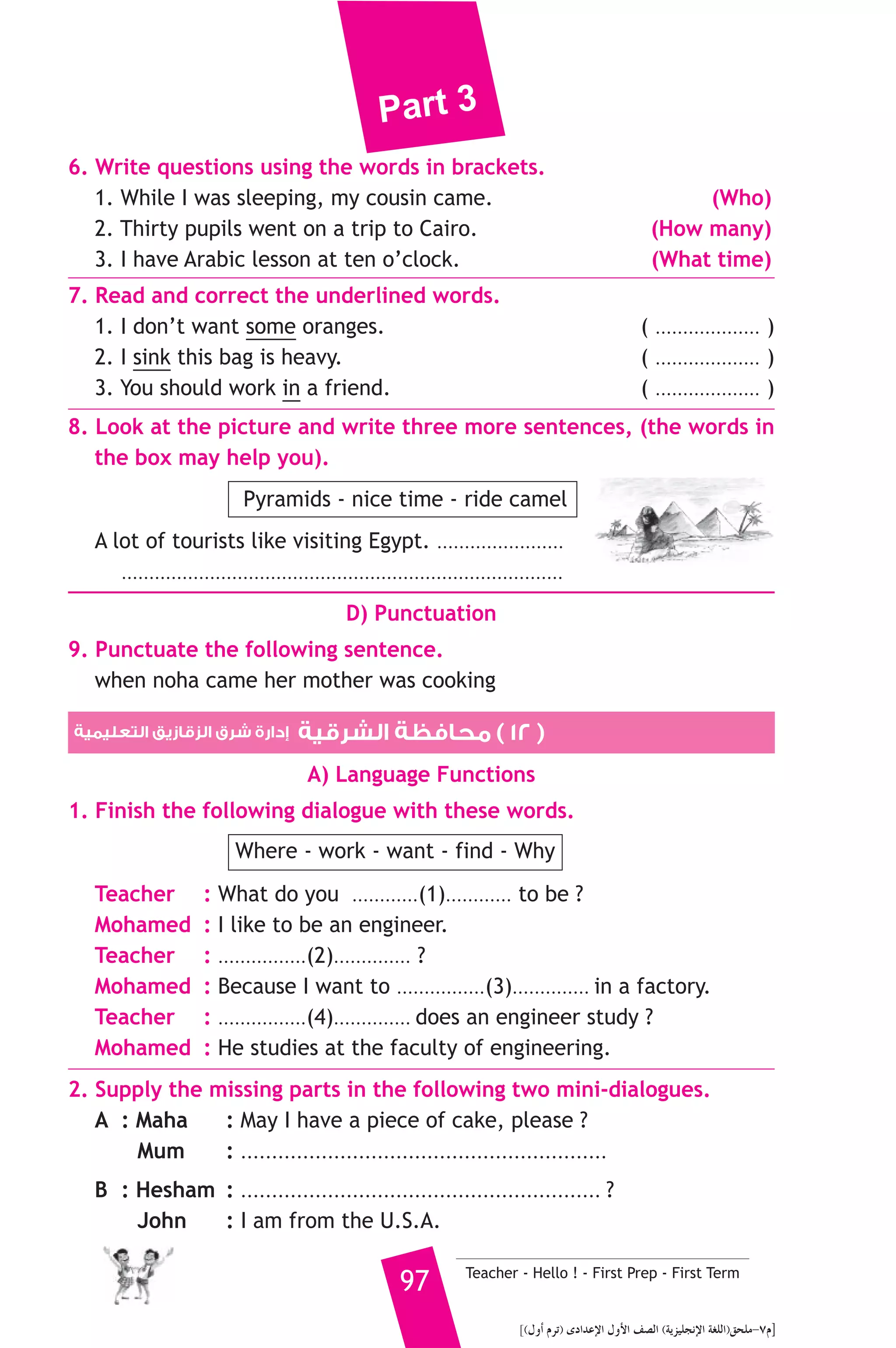 Part 3 
She is twenty centimeters shorter than him. Soha is eleven and I’m 
twelve years old. Soha is one meter fifty centimeters tall, but I’m 
twelve centimeters taller than her. I weigh sixty-two kilograms. Soha 
is thirteen kilograms heavier than me. 
A) Answer the following questions. 
1. How heavy is Manal ? 
2. Who is the lightest in the family ? 
B) Choose the correct answer from a, b or c. 
3. There are ............. persons in the family. 
a) three b) four c) five 
4. Soha is ............ than me. 
a) taller b) shorter c) older 
5. Soha is Manal’s ............ 
a) mother b) son c) daughter 
C) Usage and Writing 
5. Choose the correct answer from a, b or c. 
1. I’m very sick. I should .......................... the doctor. 
a) see b) go c) help 
2. How far can a horse ......................... ? 
a) run b) walk c) jump 
3. The walls of our house .......................... brick. 
a) is made b) was made c) are made 
4. Soha didn’t .............. her book. 
a) write b) read c) red 
5. Children .......................... play inside if it is hot outside. 
a) should b) shouldn’t c) aren’t 
6. I was born ........................... March 12th 2000. 
a) in b) on c) at 
7. He didn’t have ........................... water. 
a) many b) enough c) few 
8. There are sixty ........................... in a minute. 
a) minutes b) seconds c) hours 
Teacher - Hello ! - First Prep - First Term 96 
 