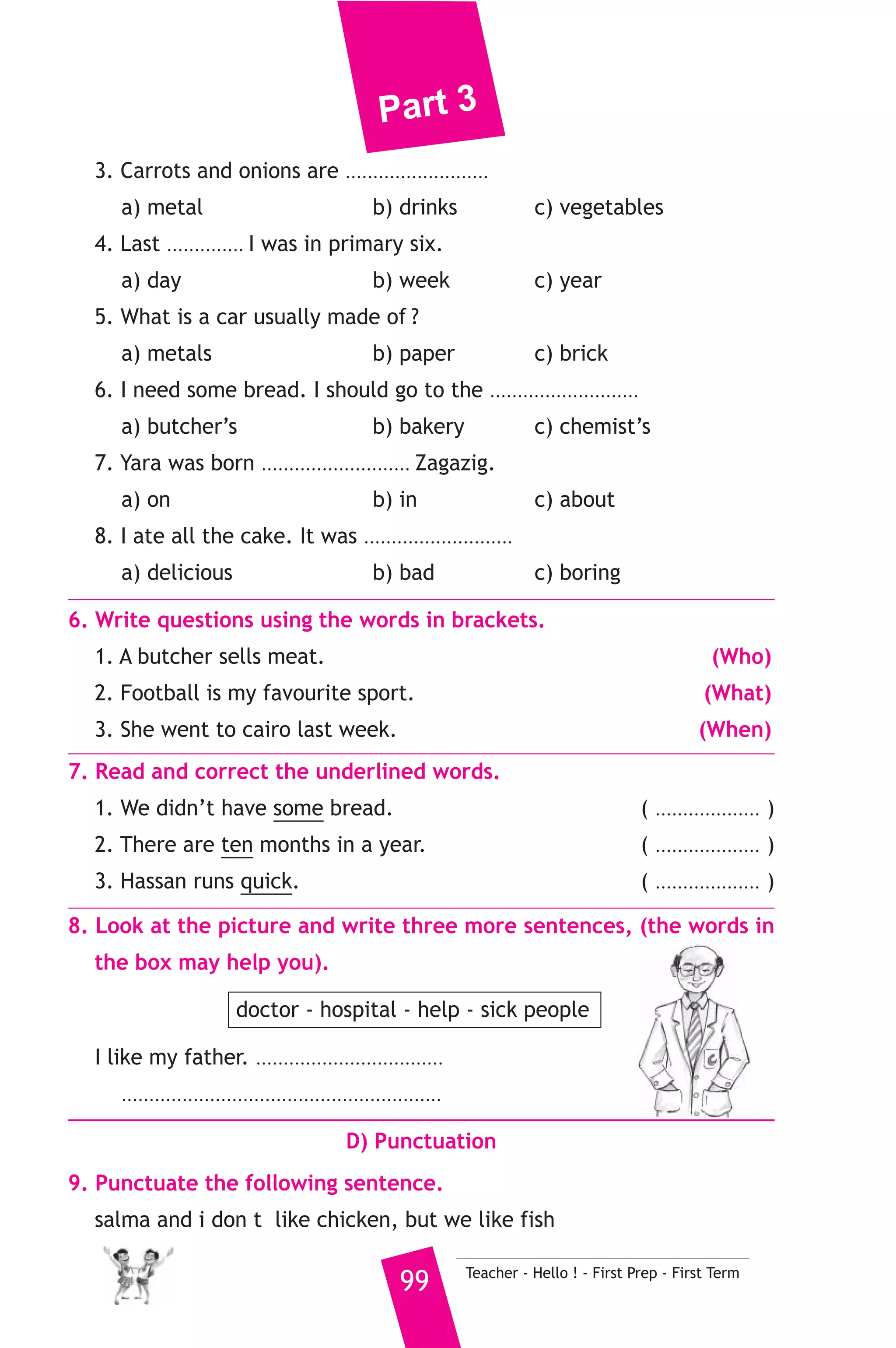 Part 3 
B) Reading Comprehension 
3. Read and match. 
(A) 
1. Blind people 
2. people who throw littter 
3. A hospital is 
4. If you add two and two 
5. How fast can 
Teacher - Hello ! - First Prep - First Term 98 
(B) 
a) should be fined. 
b) a place where patients go. 
c) can’t see. 
d) camels run? 
e) can’t hear. 
f) you will get four. 
4. Read the following passage, then answer the questions. 
Mohamed is a university student. He studies at the faculty of 
Engineering. He wants to be an engineer. He lives with his sister and 
his parents in Zagazig. Last year; he studied hard to join the faculty of 
Engineering. His father is a teacher and his mother is, too. His sister 
finished her university education two years ago. Mohamed’s favourite 
hobby is the computer and watching football matches. 
A) Answer the following questions. 
1. What is Mohamed’s favourite hobby ? 
2. Where do Mohamed and his family live ? 
B) Choose the correct answer from a, b or c. 
3. Mohamed is a ............. 
a) teacher b) student c) doctor 
4. Mohamed wants to be a/an ............ 
a) policeman b) engineer c) footballer 
5. Mohamed’s mother is a/an ............ 
a) teacher b) doctor c) engineer 
C) Usage and Writing 
5. Choose the correct answer from a, b or c. 
1. A camel is .......................... than a mouse. 
a) smaller b) lighter c) bigger 
2. She left the shop and ......................... the road. 
a) crossed b) cross c) crossing 
 