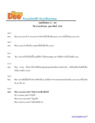 ติวออนไลนฟรี! กับเกงดีดอทคอม
                                         เฉลยขอสอบ O – Net
                                   วิชาภาษาอังกฤษ กุมภาพันธ 2549

48) 2
ตอบ     ขอ2) was done คําวา homework ทําตัวเองไมได ตองใช passive voice ดังนันจึงตอบ was done
                                                                                  ้

49) 3
ตอบ     ขอ3) unsaid คําแกตัวเปนการพูด ดังนันจึงเลือกขอ unsaid
                                              ้


50) 1
ตอบ     ขอ1) what คําที่เวนไวในทีนี้ แทนสิงทีทํา ไมไดแทนเหตุผล เวลา หรือวิธีการ ดังนั้น จึงเลือก what
                                    ่        ่ ่

51) 4
ตอบ     ขอ4) similar เรื่องเลาเกียวกับชีวิตของครูแตละยุคแตละสมัยนาจะคลายๆกัน แตก็ไมเหมือนกันเสียทีเดียว
                                   ่
        ดังนัน ควรเลือก similar
             ้

52) 2
ตอบ     ขอ2) did ในขอนี้ไมมีกริยาชวย จึงตองใช do แตเนื่องจากความหมายของประโยคเปน past tense ดังนัน ตอง
                                                                                                         ้
        ผัน do เปน did

53) 2
ตอบ     ขอ2) inevitable แปลวา ไมสามารถหลีกเลี่ยงได
        ขอ1) inedible แปลวา กินไมได
        ขอ3) inaccurate แปลวา ไมถูกตอง
        ขอ4) ineffective แปลวา ไมมีประสิทธิภาพ




                                                                                               www.kengdee.com 9
 