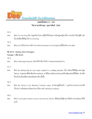 ติวออนไลนฟรี! กับเกงดีดอทคอม
                                           เฉลยขอสอบ O – Net
                                     วิชาภาษาอังกฤษ กุมภาพันธ 2549

54) 4
ตอบ      ขอ4) For one thing เปนการพูดเกี่ยวกับความรูสึกที่เริ่มไมอยากเปนครูของผูเลาเรื่อง วาอะไรทําใหเธอรูสึก เชน
         นั้น ตัวเชื่อมทีดีที่สุด คือ For one thing
                         ่
55) 2
ตอบ      ขอ2) and เปนไปตามคางสราง the different between A and B รูปแบบนี้เชื่อมดวย and เสมอ

ขอ 56-70 : Reading (Short Passages)
Passage 1 (ขอ 56-60)
56) 2
ตอบ      ขอ2) A Marriage Proposal. เปนคําที่ทาใหเรานึกถึง การตอบตกลงจะแตงงาน
                                               ํ

57) 3
ตอบ      ขอ3) By offering help for every aspect required in a wedding procedure. ขอ3 อธิบายไดดีทสุด เพราะพูด
                                                                                                      ี่
         โดยรวม วาทุกอยางที่เกี่ยวของกับการแตงงาน จะไดรบการจัดการอยางครบเครื่องเพียงแคมาทีนที่เดียว สวนขอ
                                                            ั                                    ่ ี่
         อื่นๆลวนแลวแตเปนรายละเอียดของ ขอ3 ทั้งสิ้น

58) 3
ตอบ      ขอ3) By linking to the Wedding Traditions page. คําตอบอยูที่ยอหนา 2 ลูกคาสามารถทราบประวัติ
         เกี่ยวกับการถือชอดอกไมของเจาสาวไดจากหนา Wedding Traditions

59) 3
ตอบ      ขอ3) To persuade readers to go for the services offered. เพื่อชักจูงใหผูอานมาใชบริการตามโฆษณาที่ได
                                                                                     
         ลงไว



                                                                                                 www.kengdee.com 10
 