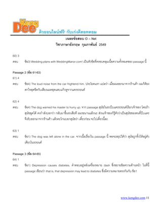 ติวออนไลนฟรี! กับเกงดีดอทคอม
                                         เฉลยขอสอบ O – Net
                                   วิชาภาษาอังกฤษ กุมภาพันธ 2549

60) 3
ตอบ      ขอ3) Wedding plans with WeddingManor.com! เปนหัวขอที่ครอบคลุมเนื้อความทั้งหมดของ passage นี้

Passage 2 (ขอ 61-63)
61) 4
ตอบ     ขอ4) The loud noise from the car frightend him. ประโยคแรก แปลวา เมื่อผมออกมาจากรานคา ผมก็ตอง
        ตกใจสุดขีดกับเสียงแผดสุดแสบแกวหูจากแตรรถยนต

62) 4
ตอบ      ขอ4) The dog warned his master to hurry up. จาก passage สุนขในรถบีบแตรรถยนตเรียกเจาของ โดยถา
                                                                         ั
         สุนัขพูดได คงกําลังบอกวา กลับมาขึนรถเสียที ผมรอนานแลวนะ สวนเจาของก็รูตัววาเปนสุนัขของตนที่บีบแตร
                                            ้
         จึงรับออกมาจากรานคา แลวตะโกนบอกสุนัขวา เดี๋ยวกอน จะไปเดี๋ยวนี้ละ

63) 1
ตอบ      ขอ1) The dog was left alone in the car. จากเนื้อเรื่องใน passage นี้ พอจะสรุปไดวา สุนัขถูกทิงใหอยูตัว
                                                                                                        ้
         เดียวในรถยนต

Passage 3 (ขอ 64-65)
64) 1
ตอบ     ขอ1) Depression causes diabetes. คําตอบอยูหลังเครื่องหมาย dash ซึ่งขยายขอความดานหนา ในทีนี้
                                                                                                     ่
        passage เขียนวา that is, that depression may lead to diabetes ซึ่งมีความหมายตรงกันกับ ขอ1




                                                                                          www.kengdee.com 11
 