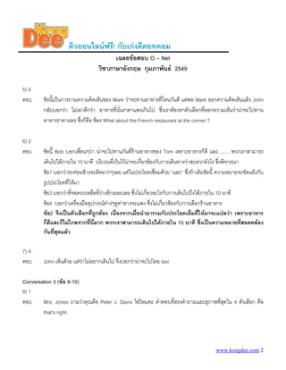 ติวออนไลนฟรี! กับเกงดีดอทคอม
                                        เฉลยขอสอบ O – Net
                                  วิชาภาษาอังกฤษ กุมภาพันธ 2549

5) 4
ตอบ      ขอนี้เปนการถามความคิดเห็นของ Mark วาจะทานอาหารที่ไหนกันดี แตพอ Mark ออกความคิดเห็นแลว John
         กลับบอกวา ไมเอาดีกวา อาหารที่นนราคาแพงเกินไป ซึ่งเราตองหาตัวเลือกที่ออกความเห็นวานาจะไปทาน
                                           ั่
         อาหารราคาแพง ซึ่งก็คือ ขอ4 What about the French restaurant at the corner ?

6) 2
ตอบ      ขอนี้ Bob บอกเพื่อนๆวา นาจะไปทานกันที่รานอาหารของ Tom เพราะอาหารก็ดี และ........ พวกเราสามารถ
         เดินไปไดภายใน 10 นาที บริเวณที่เวนไวนาจะเกี่ยวของกับการเดินทางวาสะดวกยังไง ซึงพิจารณา
                                                                                            ่
         ขอ1 บอกวารถคอนขางจะติดมากๆเลย แตในประโยคเชื่อมดวย “และ” ซึงถาเติมขอนี้ ความหมายจะขัดแยงกับ
                                                                              ่
         รูปประโยคที่ใหมา
         ขอ3 บอกวาทีจอดรถเหลือทีวางอีกเยอะเลย ซึ่งไมเกี่ยวอะไรกับการเดินไปถึงไดภายใน 10 นาที
                       ่           ่
         ขอ4 บอกวาเครื่องมืออุปกรณตางๆดูทาทางจะแพง ซึ่งไมเกี่ยวของกับการเลือกรานอาหาร
         ขอ2 จึงเปนตัวเลือกที่ถูกตอง เนื่องจากเมื่อนํามารวมกับประโยคเต็มที่ใหมาจะแปลวา เพราะอาหาร
         ก็ดีและก็ไมไกลจากทีนี่มาก พวกเราสามารถเดินไปไดภายใน 10 นาที ซึ่งเปนความหมายทีสอดคลอง
                               ่                                                                     ่
         กันที่สุดแลว

7) 4
ตอบ      John เห็นดวย แตวาไมอยากเดินไป จึงบอกวานาจะไปโดย taxi

Conversation 3 (ขอ 8-10)
8) 1
ตอบ     Mrs. Jones ถามวาคุณคือ Peter J. Davis ใชไหมคะ คําตอบที่ตรงคําถามและสุภาพที่สุดใน 4 ตัวเลือก คือ
        that’s right.




                                                                                      www.kengdee.com 2
 