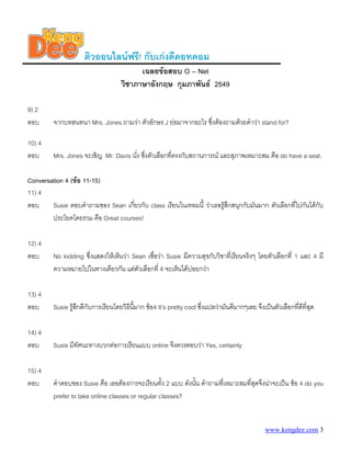 ติวออนไลนฟรี! กับเกงดีดอทคอม
                                           เฉลยขอสอบ O – Net
                                     วิชาภาษาอังกฤษ กุมภาพันธ 2549

9) 2
ตอบ      จากบทสนทนา Mrs. Jones ถามวา ตัวอักษร J ยอมาจากอะไร ซึ่งตองถามดวยคําวา stand for?

10) 4
ตอบ      Mrs. Jones จะเชิญ Mr. Davis นั่ง ซึงตัวเลือกที่ตรงกับสถานการณ และสุภาพเหมาะสม คือ do have a seat.
                                            ่

Conversation 4 (ขอ 11-15)
11) 4
ตอบ     Susie ตอบคําถามของ Sean เกี่ยวกับ class เรียนในเทอมนี้ วาเธอรูสึกสนุกกับมันมาก ตัวเลือกที่ไปกันไดกบ
                                                                                                             ั
        ประโยคโดยรวม คือ Great courses!

12) 4
ตอบ      No kidding ซึ่งแสดงใหเห็นวา Sean เชื่อวา Susie มีความสุขกับวิชาที่เรียนจริงๆ โดยตัวเลือกที่ 1 และ 4 มี
         ความหมายไปในทางเดียวกัน แตตัวเลือกที่ 4 จะเห็นไดบอยกวา

13) 4
ตอบ      Susie รูสึกดีกับการเรียนโดยวิธนี้มาก ขอ4 It’s pretty cool ซึ่งแปลวามันดีมากๆเลย จึงเปนตัวเลือกที่ดีที่สุด
                                        ี

14) 4
ตอบ      Susie มีทัศนะทางบวกตอการเรียนแบบ online จึงควรตอบวา Yes, certainly

15) 4
ตอบ      คําตอบของ Susie คือ เธอตองการจะเรียนทั้ง 2 แบบ ดังนั้น คําถามที่เหมาะสมที่สุดจึงนาจะเปน ขอ 4 do you
         prefer to take online classes or regular classes?


                                                                                                 www.kengdee.com 3
 