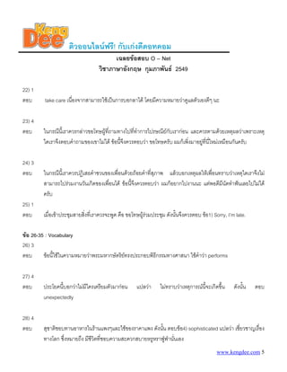 ติวออนไลนฟรี! กับเกงดีดอทคอม
                                         เฉลยขอสอบ O – Net
                                   วิชาภาษาอังกฤษ กุมภาพันธ 2549

22) 1
ตอบ      take care เนืองจากสามารถใชเปนการบอกลาได โดยมีความหมายวาดูแลตัวเองดีๆ นะ
                      ่

23) 4
ตอบ      ในกรณีนี้เราควรกลาวขอโทษผูที่ถามทางไปที่ทําการไปรษณียกับเรากอน และควรตามดวยเหตุผลวาเพราะเหตุ
         ใดเราจึงตอบคําถามของเขาไมได ขอนี้จึงควรตอบวา ขอโทษครับ ผมก็เพิงมาอยูทนใหมเหมือนกันครับ
                                                                           ่       ี่ ี่

24) 3
ตอบ      ในกรณีนี้เราควรปฏิเสธคําชวนของเพื่อนดวยถอยคําที่สภาพ แลวบอกเหตุผลใหเพื่อนทราบวาเหตุใดเราจึงไม
                                                            ุ
         สามารถไปรวมงานวันเกิดของเพื่อนได ขอนี้จึงควรตอบวา ผมก็อยากไปงานนะ แตพอดีมีนัดทําฟนเลยไปไมได
         ครับ
25) 1
ตอบ      เมื่อเขาประชุมสายสิงที่เราควรจะพูด คือ ขอโทษผูรวมประชุม ดังนั้นจึงควรตอบ ขอ1) Sorry, I’m late.
                             ่

ขอ 26-35 : Vocabulary
26) 3
ตอบ      ขอนี้ใชในความหมายวาพระมหากษัตริยทรงประกอบพิธีกรรมทางศาสนา ใชคําวา performs
                                            

27) 4
ตอบ      ประโยคนี้บอกวาไมมีใครเตรียมตัวมากอน       แปลวา     ไมทราบวาเหตุการณนจะเกิดขึ้น
                                                                                     ี้              ดังนัน
                                                                                                          ้   ตอบ
         unexpectedly

28) 4
ตอบ      สุชาติชอบทานอาหารในรานแพงๆและใชของราคาแพง ดังนัน ตอบขอ4) sophisticated แปลวา เชียวชาญเรื่อง
                                                             ้                               ่
         ทางโลก ซึ่งหมายถึง มีชีวิตที่ชอบความสะดวกสบายหรูหราฟูฟานั่นเอง
                                                               
                                                                                            www.kengdee.com 5
 