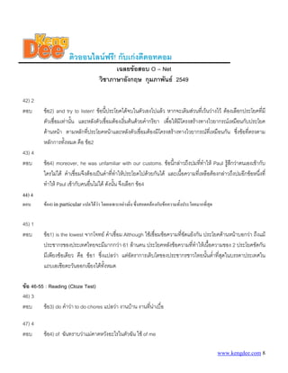 ติวออนไลนฟรี! กับเกงดีดอทคอม
                                            เฉลยขอสอบ O – Net
                                      วิชาภาษาอังกฤษ กุมภาพันธ 2549

42) 2
ตอบ      ขอ2) and try to listen! ขอนี้ประโยคไดจบในตัวเองไปแลว หากจะเติมสวนที่เวนวางไว ตองเลือกประโยคทีมี
                                                                                                               ่
         ตัวเชื่อมเทานัน และหลังตัวเชื่อมตองเริ่มตนดวยคํากริยา เพื่อใหมีโครงสรางทางไวยากรณเหมือนกับประโยค
                        ้
         ดานหนา ตามหลักที่ประโยคหนาและหลังตัวเชื่อมตองมีโครงสรางทางไวยากรณทเี่ หมือนกัน ซึงขอที่ตรงตาม
                                                                                                     ่
         หลักการทังหมด คือ ขอ2
                    ้
43) 4
ตอบ      ขอ4) moreover, he was unfamiliar with our customs. ขอนี้กลาวถึงปมทีทําให Paul รูสึกวาตนเองเขากับ
                                                                                    ่
         ใครไมได คําเชื่อมจึงตองเปนคําที่ทาใหประโยคไปดวยกันได และเนือความที่เหลือตองกลาวถึงปมอีกขอหนึงที่
                                                ํ                          ้                                   ่
         ทําให Paul เขากับคนอืนไมได ดังนัน จึงเลือก ขอ4
                                 ่            ้
44) 4
ตอบ      ขอ4) in particular แปลไดวา โดยเฉพาะอยางยิ่ง ซึ่งสอดคลองกับขอความทั้งประโยคมากที่สุด


45) 1
ตอบ      ขอ1) is the lowest จากโจทย คําเชื่อม Although ใชเชื่อมขอความที่ขัดแยงกัน ประโยคดานหนาบอกวา ถึงแม
         ประชากรของประเทศไทยจะมีมากกวา 61 ลานคน ประโยคหลังขอความที่ทาใหเนือความของ 2 ประโยคขัดกัน
                                                                                   ํ      ้
         มีเพียงขอเดียว คือ ขอ1 ซึ่งแปลวา แตอัตราการเติบโตของประชากรชาวไทยนันต่ําที่สุดในบรรดาประเทศใน
                                                                                        ้
         แถบเอเชียตะวันออกเฉียงใตทั้งหมด

ขอ 46-55 : Reading (Cloze Test)
46) 3
ตอบ      ขอ3) do คําวา to do chores แปลวา งานบาน งานทีนาเบื่อ
                                                          ่ 

47) 4
ตอบ      ขอ4) of ฉันทราบวาแมคาดหวังอะไรในตัวฉัน ใช of me

                                                                                                     www.kengdee.com 8
 