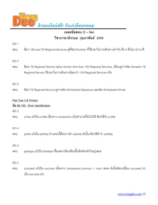 www.kengdee.com 15
ติวออนไลนฟรี! กับเกงดีดอทคอม
เฉลยขอสอบ O – Net
วิชาภาษาอังกฤษ กุมภาพันธ 2549
83) 1
ตอบ ขอ1) 160 and 76 Regional Services ดูที่ชอง Duration ที่ใชเวลาในการเดินทางเทากัน คือ 3 ชั่วโมง 20 นาที
84) 4
ตอบ ขอ4) 76 Regional Service takes shorter time than 150 Regional Services. เทียบดูจากชอง Duration 76
Regional Service ใชเวลาในการเดินทางนอยกวา 150 Regional Services จริง
85) 2
ตอบ ขอ2) 76 Regional Service ดูจากชอง Scheduled Departure และชอง Scheduled Arrival
UPart Two (15 Points)
Uขอ 86-100 : Error Identification
86) 2
ตอบ a few แกเปน a little เนื่องจาก production เปนคํานามที่นับไมได ตองใชกับ a little
87) 4
ตอบ polite แกเปน politely ตําแหนงนี้ตองการคํา adverb ดังนั้น ตองใชคําวา politely
88) 3
ตอบ gestapo แกเปน Gestapo ชื่อเฉพาะตองเขียนขึ้นตนดวยตัวใหญเสมอ
89) 2
ตอบ succeed แกเปน success เนื่องจาก possessive pronoun + noun เสมอ ดังนั้นตองเปลี่ยน succeed (V)
เปน success (N)
 