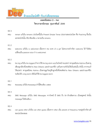 www.kengdee.com 16
ติวออนไลนฟรี! กับเกงดีดอทคอม
เฉลยขอสอบ O – Net
วิชาภาษาอังกฤษ กุมภาพันธ 2549
90) 3
ตอบ remain แกเปน remains ประโยคนี้เปน Present Simple Tense ประธานของประโยค คือ Poaching ซึ่งเปน
เอกพจน ดังนั้น กริยาตองเติม s กลายเปน remains
91) 2
ตอบ welcome แกเปน is welcomed เนื่องจาก the birth of a girl ไมสามารถทํากริยา welcome ได จึงตอง
เปลี่ยนเปน passive voice วา is welcomed
92) 2
ตอบ the big แกเปน the biggest ถาหากใช the big storm แบบในโจทย จะแปลวา พายุเฮอริเคน Katrina เปนพายุ
เพียงลูกเดียวที่เคยพัดผาน New Orleans และอาวแมกซิโก แตในความจริงไมไดเปนเชนนั้น ดังนั้น หากจะแก
ใหแปลวา พายุเฮอริเคน Katrina เปนพายุลูกใหญอีกลูกหนึ่งที่เคยพัดผาน New Orleans และอาวแมกซิโก
จะตองใช a big storm หรือไมก็ใช the biggest storm
93) 1
ตอบ Nowaday แกเปน Nowadays คํานี้ตองเติม s เสมอ
94) 4
ตอบ SMS Message แกเปน SMS Messages จากโจทย มี SMS ถึง 59 ลานขอความ เปนพหูพจน ดังนั้น
message จึงตองเติม s
95) 4
ตอบ can guess often แกเปน can often guess เนื่องจาก often เปน adverb of frequency จะอยูหนากริยาแท
ของประโยคเสมอ
 