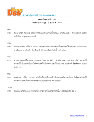 www.kengdee.com 17
ติวออนไลนฟรี! กับเกงดีดอทคอม
เฉลยขอสอบ O – Net
วิชาภาษาอังกฤษ กุมภาพันธ 2549
96) 2
ตอบ flavor แกเปน flavored ในที่นี้ตองการ adjectives จึงเปลี่ยน flavor เปน flavored ซึ่ง flavored milk แปลวา
นมที่ผานการปรุงรสธรรมชาติแลว
97) 4
ตอบ in specific time แกเปน at specific times คําวา time หมายความถึง ชวงเวลา ใช at นําหนา และคําวา time
ถาเปนเอกพจนจะตองมี a นําหนา แตถาเปนพหูพจนอยางในขอนี้ จะตองเติม s
98) 4
ตอบ a bulls’ eye แกเปน on the bull’s eye รอนลงจอด ใชคําวา land on สวน a bulls’ eye แปลวา จุดกลางที่
กําหนดไว เปนเอกพจนและเปนที่ๆกําหนดไวแลวแนนอน ตองใช the bull’s eye ที่ถูกจึงตองเขียนวา on the
bull’s eye.
99) 4
ตอบ medicine แกเปน doctors ประโยคนี้หมายถึงแพทยชาวจีนและแพทยชาวตะวันตก ซึ่งตองใชคําศัพทที่
หมายความถึงคนที่เปนแพทย จึงตองแกเปน physicians หรือ doctors
100) 3
ตอบ to speak แกเปน speak ตําแหนงนี้ตองการกริยาที่เปนผูกระทํา ดังนั้น จึงตองอยูในรูปที่ไมมี to
 