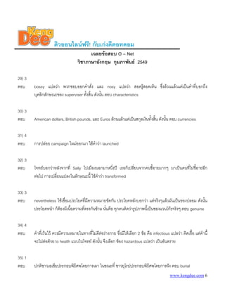 ติวออนไลนฟรี! กับเกงดีดอทคอม
เฉลยขอสอบ O – Net
วิชาภาษาอังกฤษ กุมภาพันธ 2549
29) 3
ตอบ bossy แปลวา พวกชอบออกคําสั่ง และ nosy แปลวา สอดรูสอดเห็น ซึ่งลวนแลวแตเปนคําที่บอกถึง
บุคลิกลักษณะของ superviser ทั้งสิ้น ดังนั้น ตอบ characteristics
30) 3
ตอบ American dollars, British pounds, และ Euros ลวนแลวแตเปนสกุลเงินทั้งสิ้น ดังนั้น ตอบ currencies
31) 4
ตอบ การปลอย campaign ใหมออกมา ใชคําวา launched
32) 3
ตอบ โจทยบอกวาหลังจากที่ Sally ไปเมืองนอกมาหนึ่งป เธอก็เปลี่ยนจากคนขี้อายมากๆ มาเปนคนที่ไมขี้อายอีก
ตอไป การเปลี่ยนแปลงในลักษณะนี้ ใชคําวา transformed
33) 3
ตอบ nevertheless ใชเชื่อมประโยคที่มีความหมายขัดกัน ประโยคหลังบอกวา แตจริงๆแลวมันเปนของปลอม ดังนั้น
ประโยคหนา ก็ตองมีเนื้อความที่ตรงกันขาม นั่นคือ ทุกคนคิดวารูปภาพนี้เปนของแวนโกะจริงๆ ตอบ genuine
34) 4
ตอบ คําที่เวนไว ควรมีความหมายในทางที่ไมดีตอรางกาย ซึ่งมีใหเลือก 2 ขอ คือ infectious แปลวา ติดเชื้อ แตคํานี้
จะไมตอดวย to health แบบในโจทย ดังนั้น จึงเลือก ขอ4 hazardous แปลวา เปนอันตราย
35) 1
ตอบ ปกติชาวเอเชียประกอบพิธีศพโดยการเผา ในขณะที่ ชาวยุโรปประกอบพิธีศพโดยการฝง ตอบ burial
www.kengdee.com 6
 