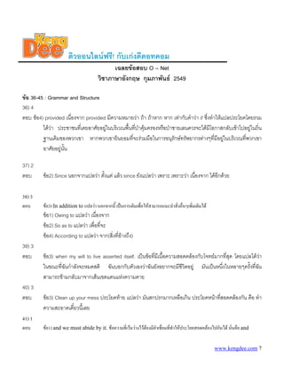 ติวออนไลนฟรี! กับเกงดีดอทคอม
เฉลยขอสอบ O – Net
วิชาภาษาอังกฤษ กุมภาพันธ 2549
ขอ 36-45 : Grammar and Structure
36) 4
ตอบ ขอ4) provided เนื่องจาก provided มีความหมายวา ถา ถาหาก หาก เทากับคําวา if ซึ่งทําใหแปลประโยคโดยรวม
ไดวา ประชาชนที่เคยอาศัยอยูในบริเวณพื้นที่ปาคุมครองหรือปาชายเลนควรจะไดมีโอกาสกลับเขาไปอยูในถิ่น
ฐานเดิมของพวกเขา หากพวกเขายินยอมที่จะรวมมือในการอนุรักษทรัพยากรตางๆที่มีอยูในบริเวณที่พวกเขา
อาศัยอยูนั้น
37) 2
ตอบ ขอ2) Since นอกจากแปลวา ตั้งแต แลว since ยังแปลวา เพราะ เพราะวา เนื่องจาก ไดอีกดวย
38) 3
ตอบ ขอ3) In addition to แปลวา นอกจากนี้ เปนการเติมเพื่อใหสามารถแนะนําสิ่งอื่นๆเพิ่มเติมได
ขอ1) Owing to แปลวา เนื่องจาก
ขอ2) So as to แปลวา เพื่อที่จะ
ขอ4) According to แปลวา จาก(สิ่งที่อางถึง)
39) 3
ตอบ ขอ3) when my will to live asserted itself. เปนขอที่มีเนื้อความสอดคลองกับโจทยมากที่สุด โดยแปลไดวา
ในขณะที่ฉันกําลังจะหมดสติ ฉันบอกกับตัวเองวาฉันยังอยากจะมีชีวิตอยู มันเปนหนึ่งในหลายๆครั้งที่ฉัน
สามารถขามกลับมาจากเสนเขตแดนแหงความตาย
40) 3
ตอบ ขอ3) Clean up your mess ประโยคทาย แปลวา มันสกปรกมากเหลือเกิน ประโยคหนาที่สอดคลองกัน คือ ทํา
ความสะอาดเดี๋ยวนี้เลย
41) 1
ตอบ ขอ1) and we must abide by it. ขอความที่เวนวางไวตองมีคําเชื่อมที่ทําใหประโยคสอดคลองไปกันได นั่นคือ and
www.kengdee.com 7
 