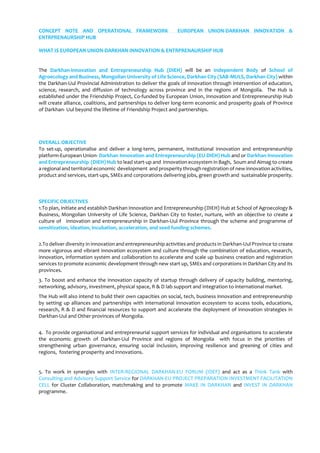 CONCEPT NOTE AND OPERATIONAL FRAMEWORK EUROPEAN UNION-DARKHAN INNOVATION &
ENTRPRENAURSHIP HUB
WHAT IS EUROPEAN UNION-DARKHAN INNOVATION & ENTRPRENAURSHIP HUB
The Darkhan-Innovation and Entrepreneurship Hub (DIEH) will be an Independent Body of School of
Agroecology and Business, Mongolian University of Life Science, Darkhan City (SAB-MULS, Darkhan City) within
the Darkhan-Uul Provincial Administration to deliver the goals of innovation through intervention of education,
science, research, and diffusion of technology across province and in the regions of Mongolia. The Hub is
established under the Friendship Project, Co-funded by European Union, Innovation and Entrepreneurship Hub
will create alliance, coalitions, and partnerships to deliver long-term economic and prosperity goals of Province
of Darkhan- Uul beyond the lifetime of Friendship Project and partnerships.
OVERALL OBJECTIVE
To set-up, operationalise and deliver a long-term, permanent, institutional innovation and entrepreneurship
platform-European Union- Darkhan Innovation and Entrepreneurship (EU-DIEH) Hub and or Darkhan-Innovation
and Entrepreneurship (DIEH) Hub to lead start-up and innovation ecosystem in Bagh, Soum and Aimag to create
a regional and territorial economic development and prosperity through registration of new innovation activities,
product and services, start-ups, SMEs and corporations delivering jobs, green growth and sustainable prosperity.
SPECIFIC OBJECTIVES
1.To plan, initiate and establish Darkhan Innovation and Entrepreneurship (DIEH) Hub at School of Agroecology &
Business, Mongolian University of Life Science, Darkhan City to foster, nurture, with an objective to create a
culture of innovation and entrepreneurship in Darkhan-Uul Province through the scheme and programme of
sensitization, ideation, incubation, acceleration, and seed funding schemes.
2.To deliver diversity in innovation and entrepreneurship activities and products in Darkhan-Uul Province to create
more vigorous and vibrant innovation ecosystem and culture through the combination of education, research,
innovation, information system and collaboration to accelerate and scale up business creation and registration
services to promote economic development through new start up, SMEs and corporations in Darkhan City and its
provinces.
3. To boost and enhance the innovation capacity of startup through delivery of capacity building, mentoring,
networking, advisory, investment, physical space, R & D lab support and integration to international market.
The Hub will also intend to build their own capacities on social, tech, business innovation and entrepreneurship
by setting up alliances and partnerships with international innovation ecosystem to access tools, educations,
research, R & D and financial resources to support and accelerate the deployment of innovation strategies in
Darkhan-Uul and Other provinces of Mongolia.
4. To provide organisational and entrepreneurial support services for individual and organisations to accelerate
the economic growth of Darkhan-Uul Province and regions of Mongolia with focus in the priorities of
strengthening urban governance, ensuring social inclusion, improving resilience and greening of cities and
regions, fostering prosperity and innovations.
5. To work in synergies with INTER-REGIONAL DARKHAN-EU FORUM (IDEF) and act as a Think Tank with
Consulting and Advisory Support Service for DARKHAN-EU PROJECT PREPARATION INVESTMENT FACILITATION
CELL for Cluster Collaboration, matchmaking and to promote MAKE IN DARKHAN and INVEST IN DARKHAN
programme.
 