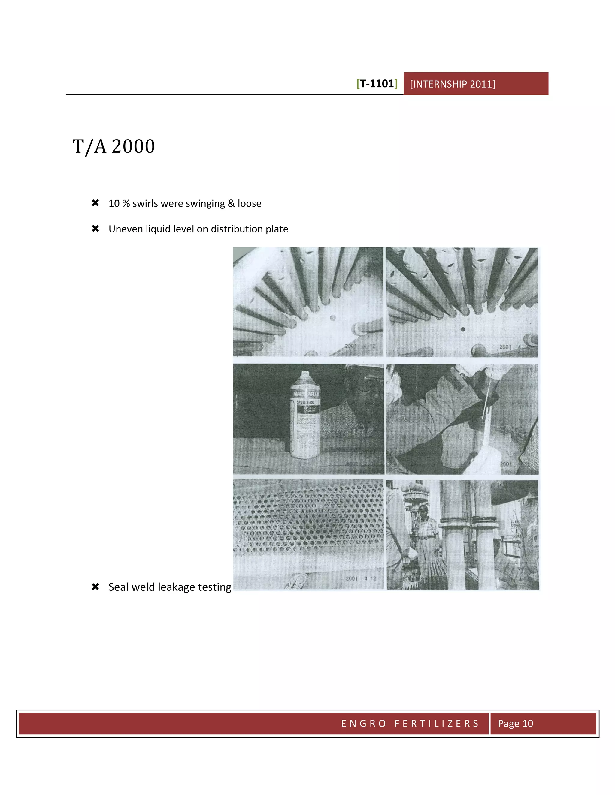 [T-1101] [INTERNSHIP 2011]




T/A 2000

  10 % swirls were swinging & loose

  Uneven liquid level on distribution plate




  Seal weld leakage testing




                                               ENGRO FERTILIZERS             Page 10
 