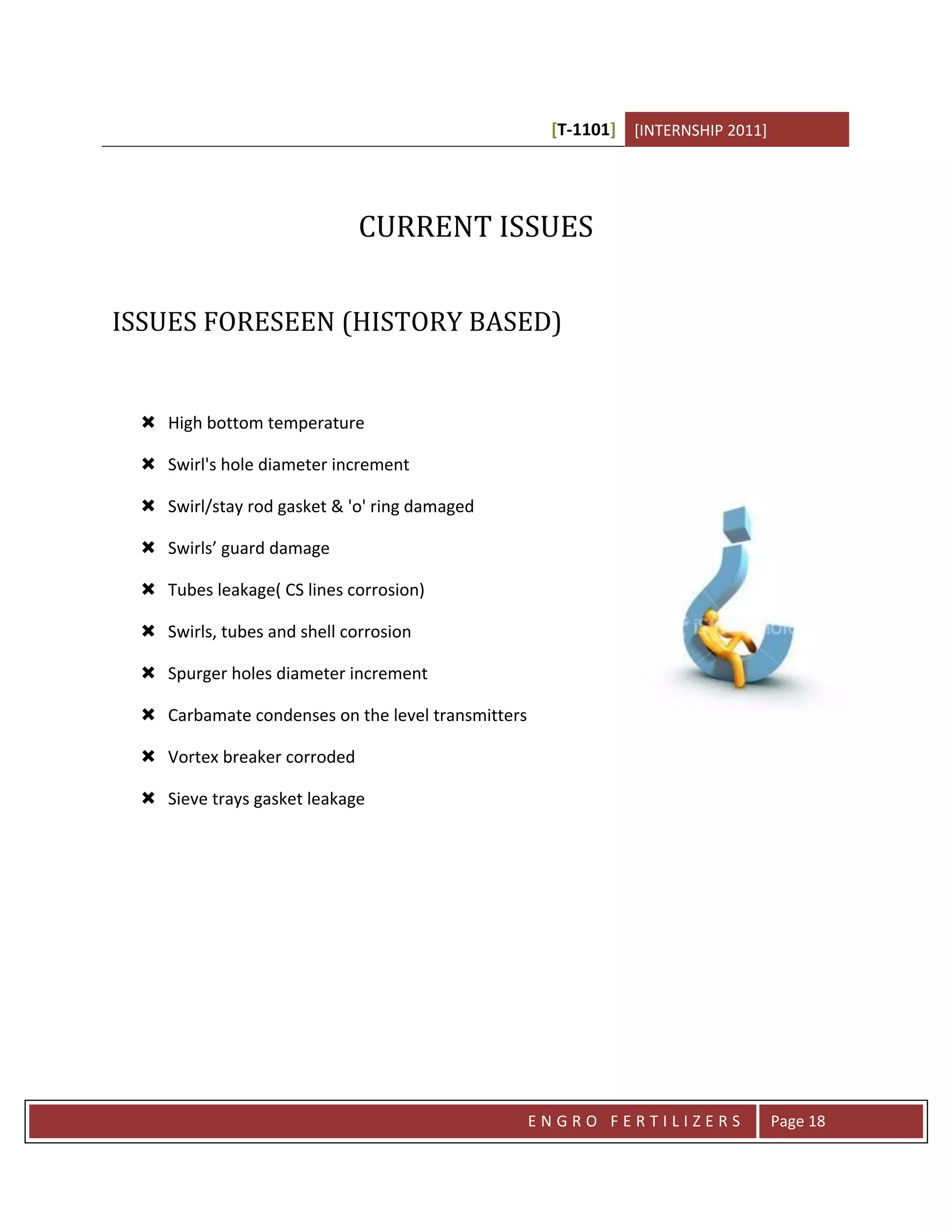 [T-1101] [INTERNSHIP 2011]




                             CURRENT ISSUES


ISSUES FORESEEN (HISTORY BASED)


  High bottom temperature

  Swirl's hole diameter increment

  Swirl/stay rod gasket & 'o' ring damaged

  Swirls’ guard damage

  Tubes leakage( CS lines corrosion)

  Swirls, tubes and shell corrosion

  Spurger holes diameter increment

  Carbamate condenses on the level transmitters

  Vortex breaker corroded

  Sieve trays gasket leakage




                                                   ENGRO FERTILIZERS             Page 18
 