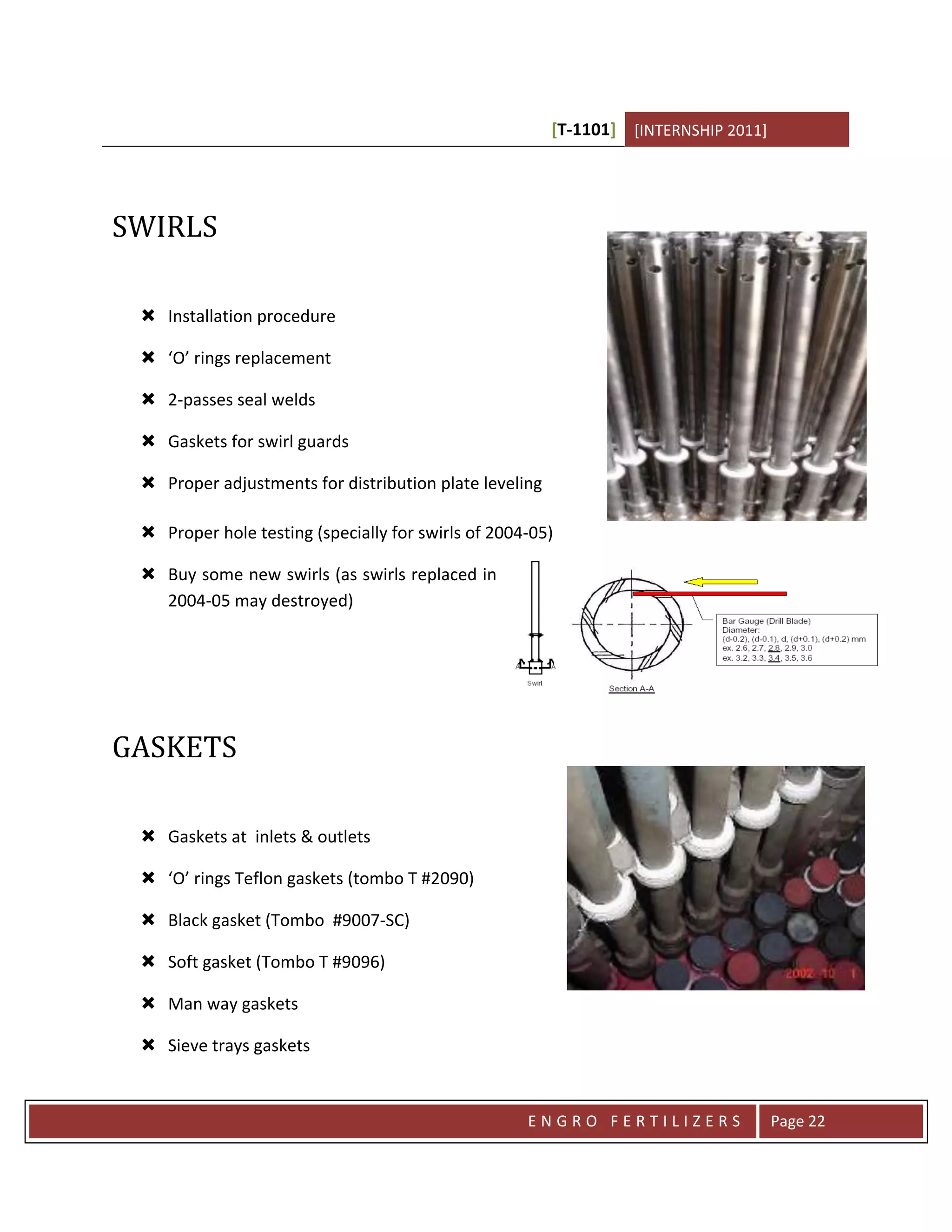 [T-1101] [INTERNSHIP 2011]




SWIRLS

  Installation procedure

  ‘O’ rings replacement

  2-passes seal welds

  Gaskets for swirl guards

  Proper adjustments for distribution plate leveling

  Proper hole testing (specially for swirls of 2004-05)

  Buy some new swirls (as swirls replaced in
   2004-05 may destroyed)




GASKETS

  Gaskets at inlets & outlets

  ‘O’ rings Teflon gaskets (tombo T #2090)

  Black gasket (Tombo #9007-SC)

  Soft gasket (Tombo T #9096)

  Man way gaskets

  Sieve trays gaskets



                                                    ENGRO FERTILIZERS                Page 22
 