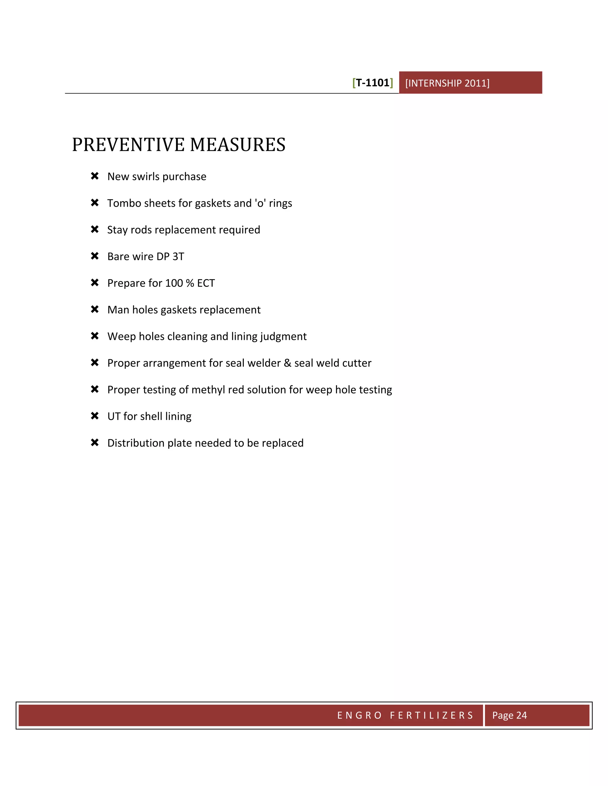 [T-1101] [INTERNSHIP 2011]




PREVENTIVE MEASURES
  New swirls purchase

  Tombo sheets for gaskets and 'o' rings

  Stay rods replacement required

  Bare wire DP 3T

  Prepare for 100 % ECT

  Man holes gaskets replacement

  Weep holes cleaning and lining judgment

  Proper arrangement for seal welder & seal weld cutter

  Proper testing of methyl red solution for weep hole testing

  UT for shell lining

  Distribution plate needed to be replaced




                                                  ENGRO FERTILIZERS               Page 24
 