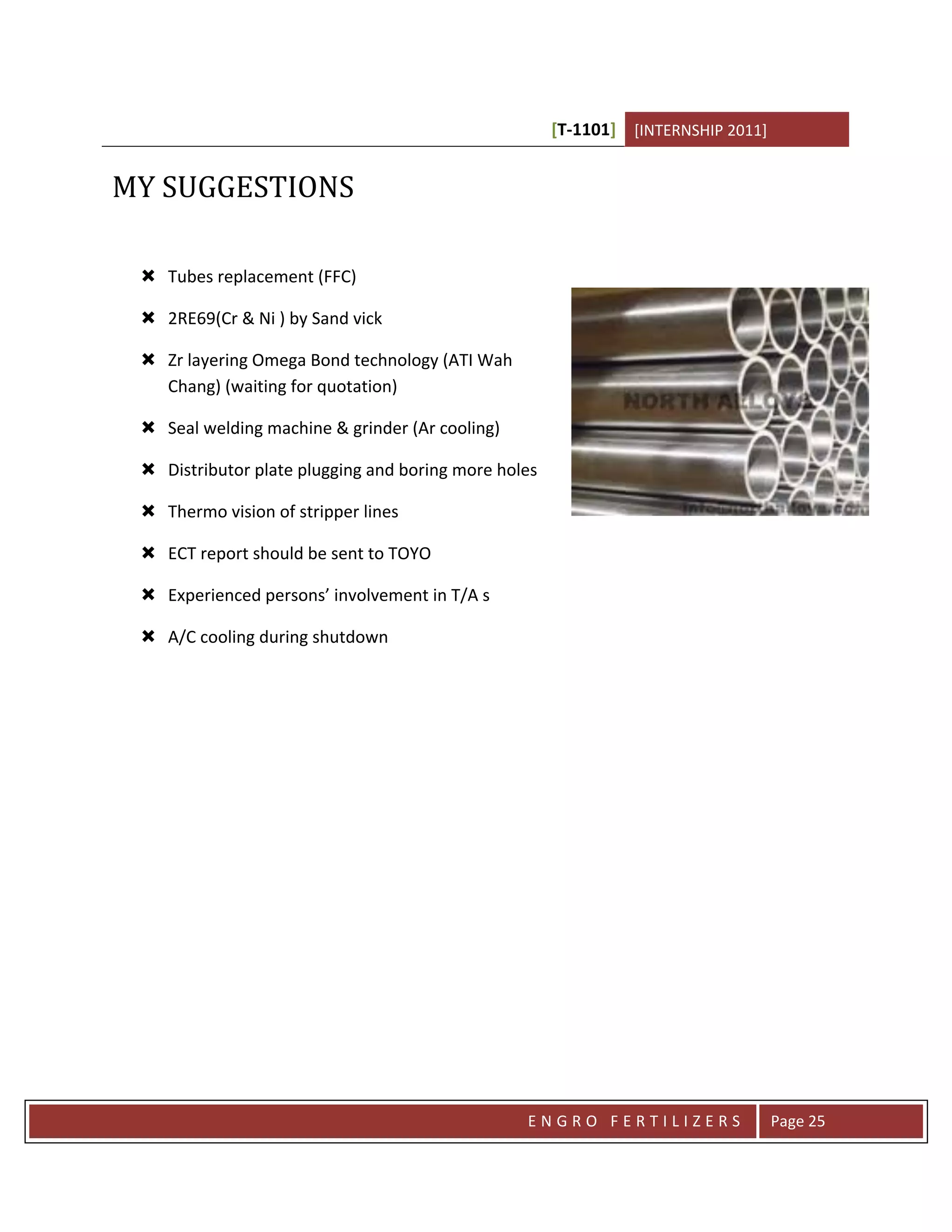 [T-1101] [INTERNSHIP 2011]


MY SUGGESTIONS

  Tubes replacement (FFC)

  2RE69(Cr & Ni ) by Sand vick

  Zr layering Omega Bond technology (ATI Wah
   Chang) (waiting for quotation)

  Seal welding machine & grinder (Ar cooling)

  Distributor plate plugging and boring more holes

  Thermo vision of stripper lines

  ECT report should be sent to TOYO

  Experienced persons’ involvement in T/A s

  A/C cooling during shutdown




                                                 ENGRO FERTILIZERS                 Page 25
 