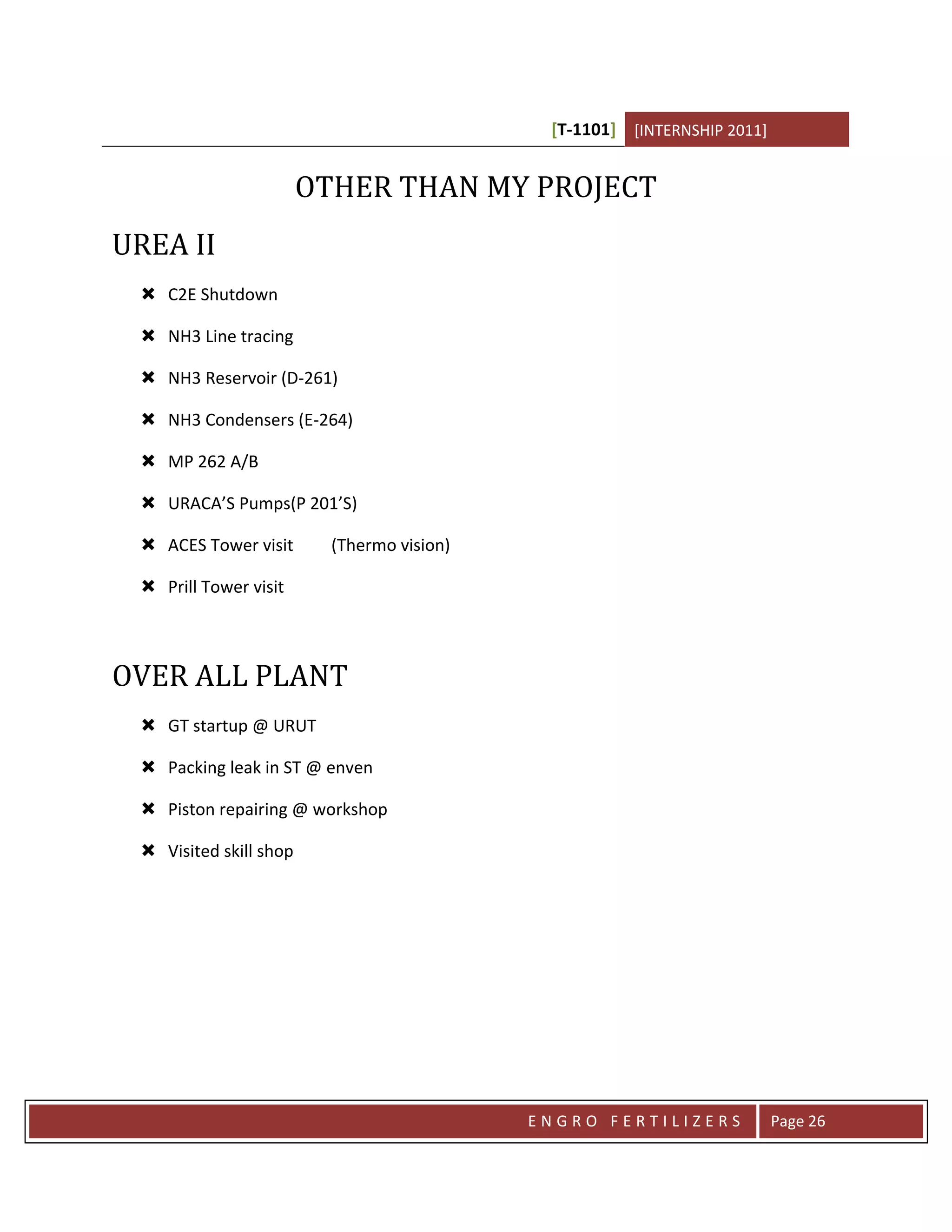 [T-1101] [INTERNSHIP 2011]


                        OTHER THAN MY PROJECT
UREA II
  C2E Shutdown

  NH3 Line tracing

  NH3 Reservoir (D-261)

  NH3 Condensers (E-264)

  MP 262 A/B

  URACA’S Pumps(P 201’S)

  ACES Tower visit       (Thermo vision)

  Prill Tower visit



OVER ALL PLANT
  GT startup @ URUT

  Packing leak in ST @ enven

  Piston repairing @ workshop

  Visited skill shop




                                            ENGRO FERTILIZERS             Page 26
 