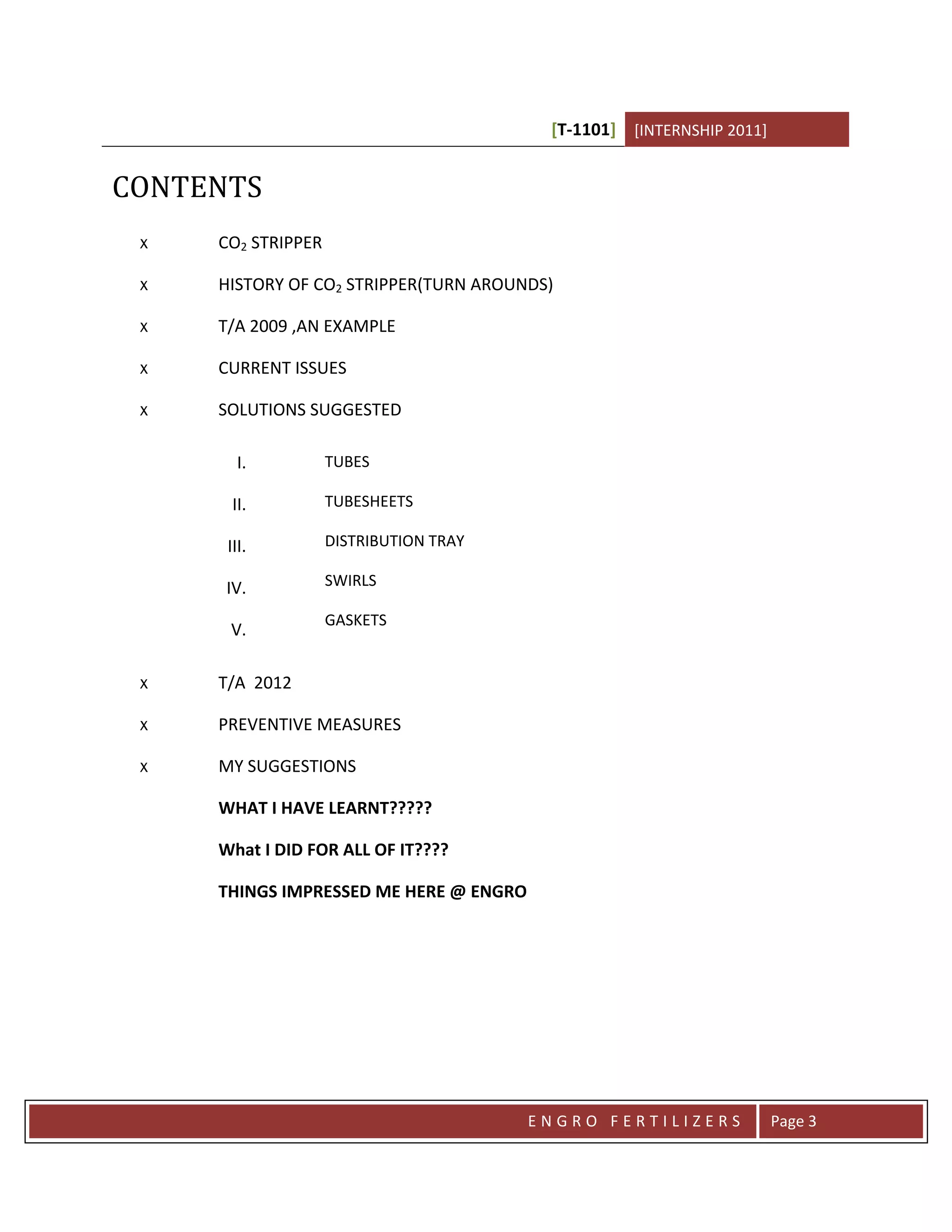 [T-1101] [INTERNSHIP 2011]


CONTENTS
 x   CO2 STRIPPER

 x   HISTORY OF CO2 STRIPPER(TURN AROUNDS)

 x   T/A 2009 ,AN EXAMPLE

 x   CURRENT ISSUES

 x   SOLUTIONS SUGGESTED

        I.          TUBES

       II.          TUBESHEETS

      III.          DISTRIBUTION TRAY

      IV.           SWIRLS

                    GASKETS
      V.

 x   T/A 2012

 x   PREVENTIVE MEASURES

 x   MY SUGGESTIONS

     WHAT I HAVE LEARNT?????

     What I DID FOR ALL OF IT????

     THINGS IMPRESSED ME HERE @ ENGRO




                                        ENGRO FERTILIZERS             Page 3
 