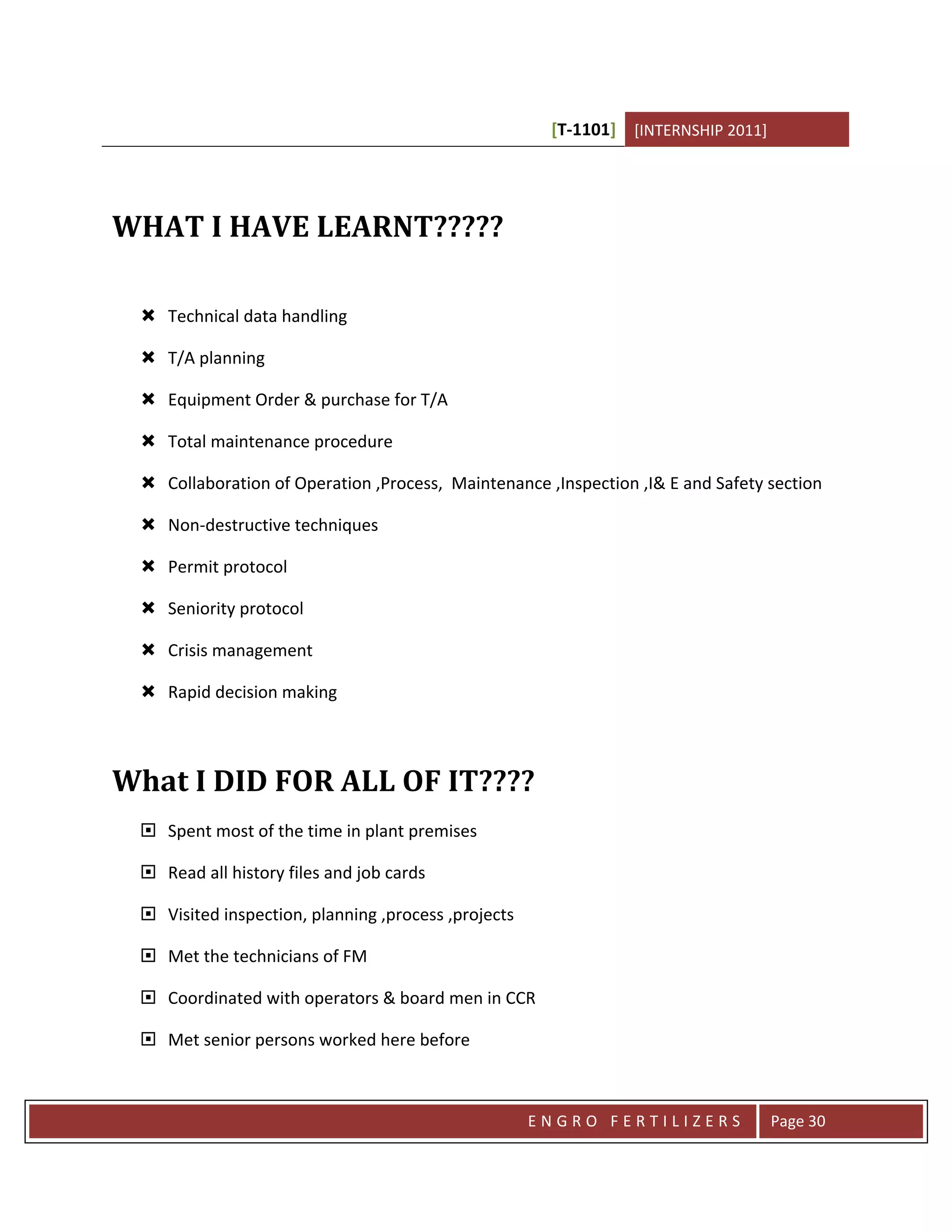 [T-1101] [INTERNSHIP 2011]




WHAT I HAVE LEARNT?????

  Technical data handling

  T/A planning

  Equipment Order & purchase for T/A

  Total maintenance procedure

  Collaboration of Operation ,Process, Maintenance ,Inspection ,I& E and Safety section

  Non-destructive techniques

  Permit protocol

  Seniority protocol

  Crisis management

  Rapid decision making



What I DID FOR ALL OF IT????
  Spent most of the time in plant premises

  Read all history files and job cards

  Visited inspection, planning ,process ,projects

  Met the technicians of FM

  Coordinated with operators & board men in CCR

  Met senior persons worked here before



                                                     ENGRO FERTILIZERS             Page 30
 
