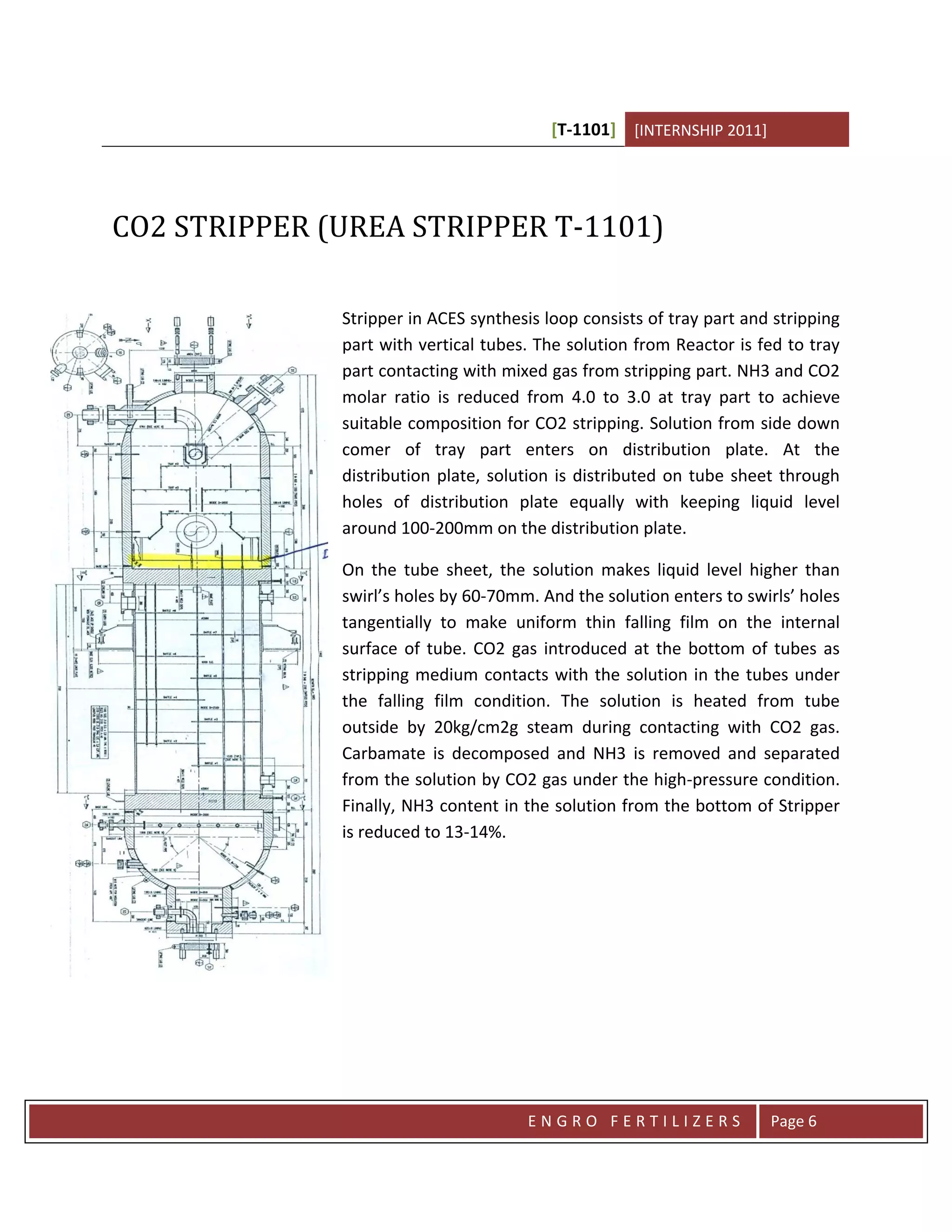 [T-1101] [INTERNSHIP 2011]




CO2 STRIPPER (UREA STRIPPER T-1101)

              Stripper in ACES synthesis loop consists of tray part and stripping
              part with vertical tubes. The solution from Reactor is fed to tray
              part contacting with mixed gas from stripping part. NH3 and CO2
              molar ratio is reduced from 4.0 to 3.0 at tray part to achieve
              suitable composition for CO2 stripping. Solution from side down
              comer of tray part enters on distribution plate. At the
              distribution plate, solution is distributed on tube sheet through
              holes of distribution plate equally with keeping liquid level
              around 100-200mm on the distribution plate.

              On the tube sheet, the solution makes liquid level higher than
              swirl’s holes by 60-70mm. And the solution enters to swirls’ holes
              tangentially to make uniform thin falling film on the internal
              surface of tube. CO2 gas introduced at the bottom of tubes as
              stripping medium contacts with the solution in the tubes under
              the falling film condition. The solution is heated from tube
              outside by 20kg/cm2g steam during contacting with CO2 gas.
              Carbamate is decomposed and NH3 is removed and separated
              from the solution by CO2 gas under the high-pressure condition.
              Finally, NH3 content in the solution from the bottom of Stripper
              is reduced to 13-14%.




                                      ENGRO FERTILIZERS                Page 6
 