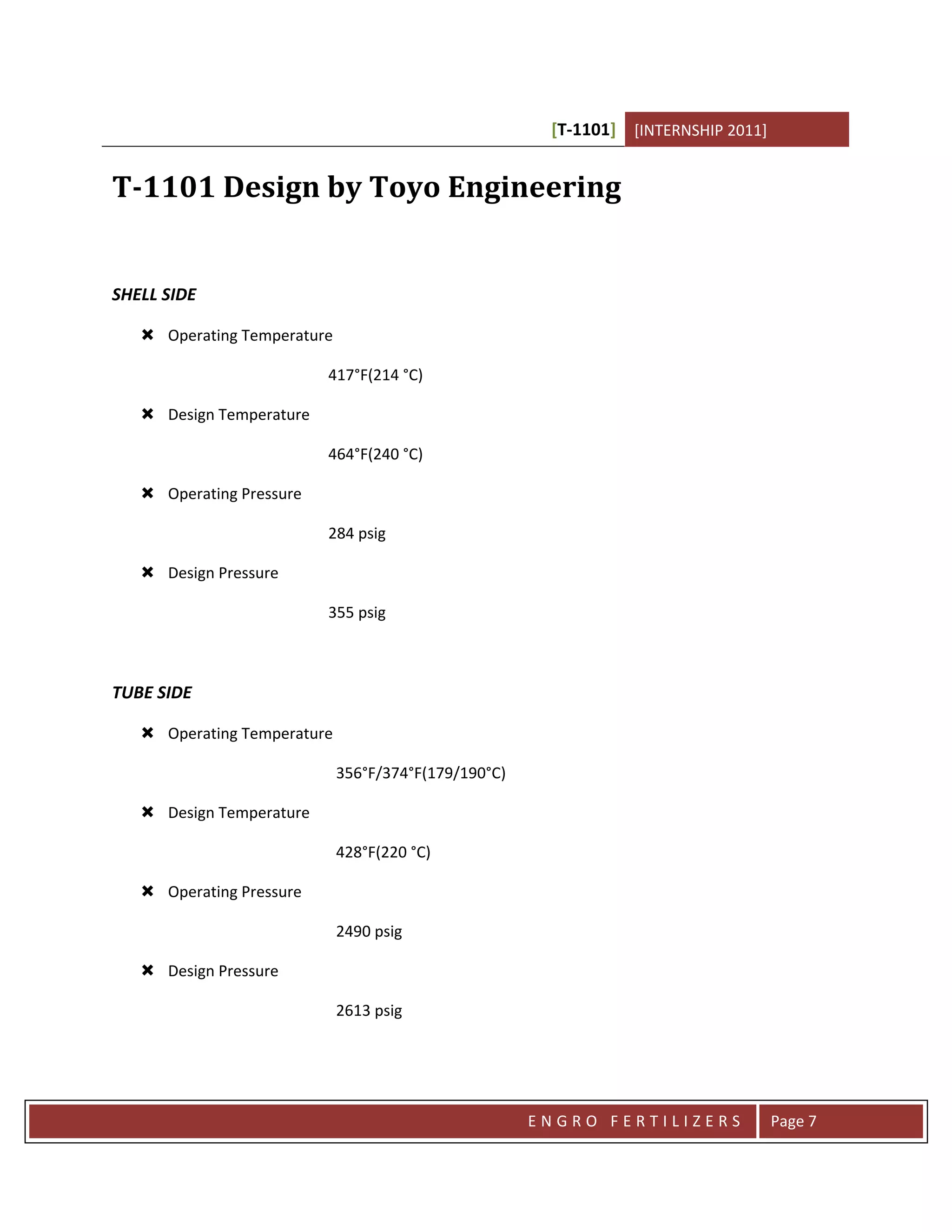 [T-1101] [INTERNSHIP 2011]


T-1101 Design by Toyo Engineering


SHELL SIDE

    Operating Temperature

                          417°F(214 °C)

    Design Temperature

                          464°F(240 °C)

    Operating Pressure

                          284 psig

    Design Pressure

                          355 psig



TUBE SIDE

    Operating Temperature

                             356°F/374°F(179/190°C)

    Design Temperature

                             428°F(220 °C)

    Operating Pressure

                             2490 psig

    Design Pressure

                             2613 psig




                                                      ENGRO FERTILIZERS             Page 7
 