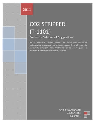 2011


   CO2 STRIPPER
   (T-1101)
   Problems, Solutions & Suggestions
   Report contains stripper history in detail and advanced
   technologies introduced for stripper tubing. Style of report is
   absolutely different from traditional styles as it gives an
   excellent & immediate review of stripper.




                                   SYED ETIZAZ HASSAN
                                         U.E.T LAHORE
                                             8/25/2011
 