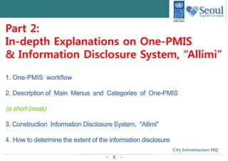 0
City Infrastructure HQ
Part 2:
In-depth Explanations on One-PMIS
& Information Disclosure System, “Allimi”
1. One-PMIS workflow
2. Description of Main Menus and Categories of One-PMIS
(a short break)
3. Construction Information Disclosure System, “Allimi”
4. How to determine the extent of the information disclosure
 