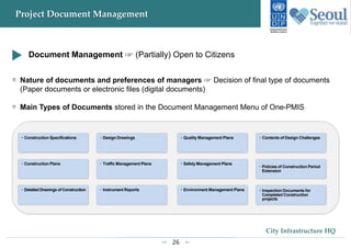 26
City Infrastructure HQ
Project Document Management
• Construction Specifications • Design Drawings • Quality Management Plans • Contents of Design Challenges
• Construction Plans • Traffic Management Plans • Safety Management Plans
• Policies of Construction Period
Extension
• Detailed Drawings of Construction • Instrument Reports • Environment Management Plans • Inspection Documents for
Completed Construction
projects
Document Management ☞ (Partially) Open to Citizens
Nature of documents and preferences of managers ☞ Decision of final type of documents
(Paper documents or electronic files (digital documents)
Main Types of Documents stored in the Document Management Menu of One-PMIS
 