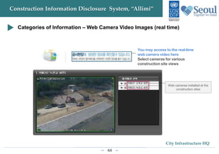 44
City Infrastructure HQ
Construction Information Disclosure System, “Allimi”
Categories of Information – Web Camera Video Images (real time)
You may access to the real-time
web camera video here
Select cameras for various
construction site views
 
