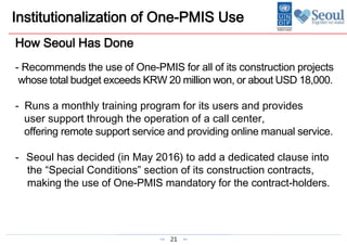 21
Institutionalization of One-PMIS Use
How Seoul Has Done
- Recommends the use of One-PMIS for all of its construction projects
whose total budget exceeds KRW 20 million won, or about USD 18,000.
- Runs a monthly training program for its users and provides
user support through the operation of a call center,
offering remote support service and providing online manual service.
- Seoul has decided (in May 2016) to add a dedicated clause into
the “Special Conditions” section of its construction contracts,
making the use of One-PMIS mandatory for the contract-holders.
 