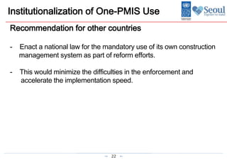 22
Institutionalization of One-PMIS Use
Recommendation for other countries
- Enact a national law for the mandatory use of its own construction
management system as part of reform efforts.
- This would minimize the difficulties in the enforcement and
accelerate the implementation speed.
 