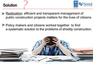 7
Solution
Realization: efficient and transparent management of
public construction projects matters for the lives of citizens.
Policy makers and citizens worked together to find
a systematic solution to the problems of shoddy construction.
 