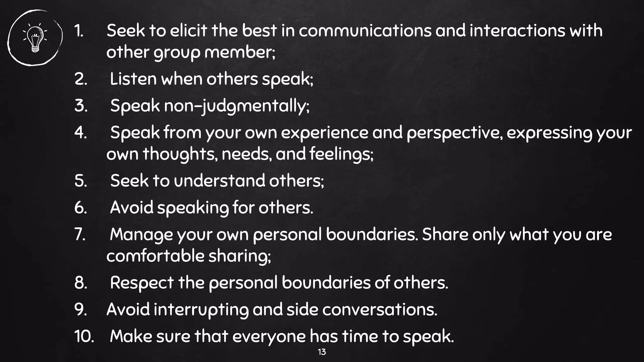 1. Seek to elicit the best in communications and interactions with
other group member;
2. Listen when others speak;
3. Speak non-judgmentally;
4. Speak from your own experience and perspective, expressing your
own thoughts, needs, and feelings;
5. Seek to understand others;
6. Avoid speaking for others.
7. Manage your own personal boundaries. Share only what you are
comfortable sharing;
8. Respect the personal boundaries of others.
9. Avoid interrupting and side conversations.
10. Make sure that everyone has time to speak.
13