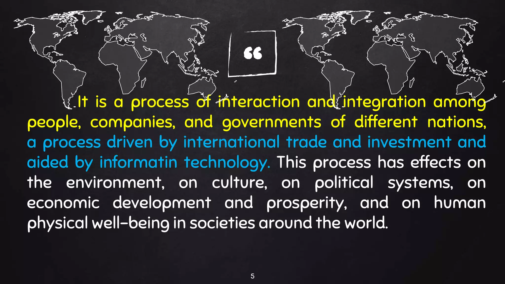 “It is a process of interaction and integration among
people, companies, and governments of different nations,
a process driven by international trade and investment and
aided by informatin technology. This process has effects on
the environment, on culture, on political systems, on
economic development and prosperity, and on human
physical well-being in societies around the world.
5