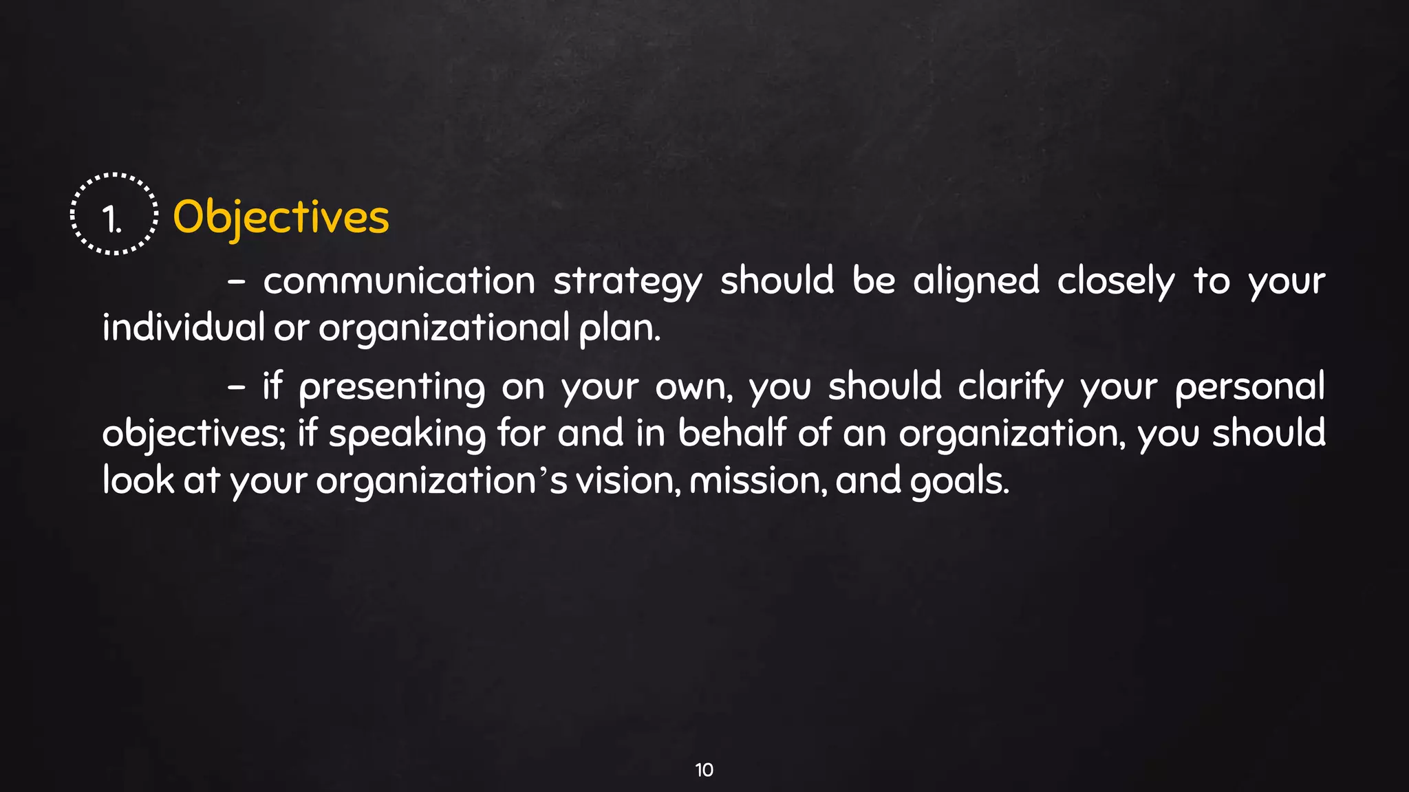 1. Objectives
- communication strategy should be aligned closely to your
individual or organizational plan.
- if presenting on your own, you should clarify your personal
objectives; if speaking for and in behalf of an organization, you should
look at your organization’s vision, mission, and goals.
10
 