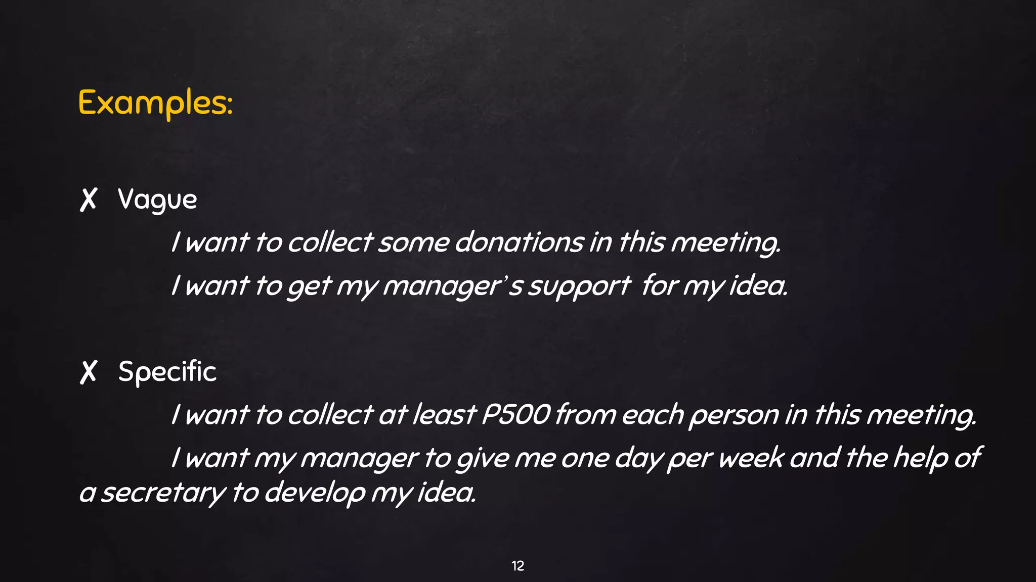 12
Examples:
✘ Vague
I want to collect some donations in this meeting.
I want to get my manager’s support for my idea.
✘ Specific
I want to collect at least P500 from each person in this meeting.
I want my manager to give me one day per week and the help of
a secretary to develop my idea.
 