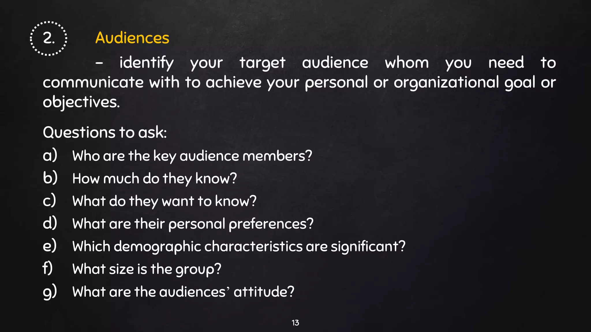 2. Audiences
- identify your target audience whom you need to
communicate with to achieve your personal or organizational goal or
objectives.
Questions to ask:
a) Who are the key audience members?
b) How much do they know?
c) What do they want to know?
d) What are their personal preferences?
e) Which demographic characteristics are significant?
f) What size is the group?
g) What are the audiences’ attitude?
13
 