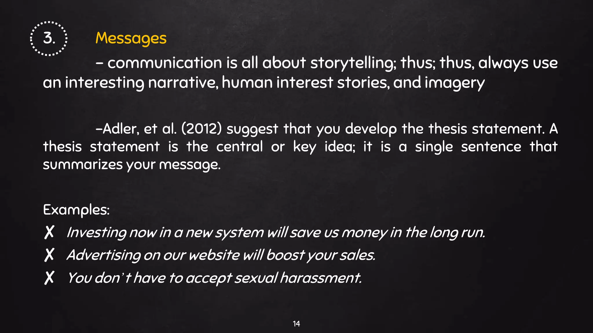 3. Messages
- communication is all about storytelling; thus; thus, always use
an interesting narrative, human interest stories, and imagery
-Adler, et al. (2012) suggest that you develop the thesis statement. A
thesis statement is the central or key idea; it is a single sentence that
summarizes your message.
Examples:
✘ Investing now in a new system will save us money in the long run.
✘ Advertising on our website will boost your sales.
✘ You don’t have to accept sexual harassment.
14
 