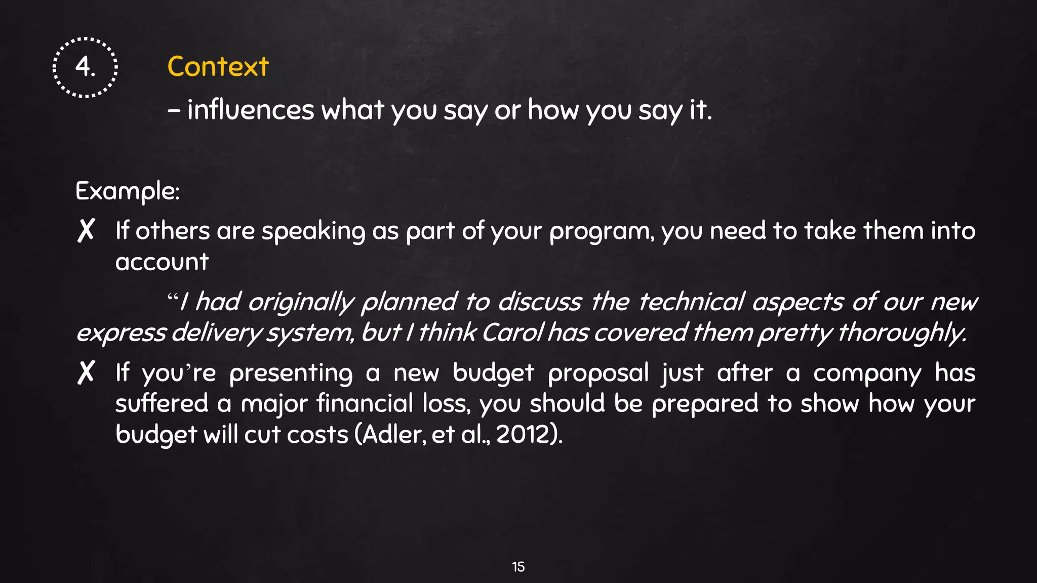 4. Context
- influences what you say or how you say it.
Example:
✘ If others are speaking as part of your program, you need to take them into
account
“I had originally planned to discuss the technical aspects of our new
express delivery system, but I think Carol has covered them pretty thoroughly.
✘ If you’re presenting a new budget proposal just after a company has
suffered a major financial loss, you should be prepared to show how your
budget will cut costs (Adler, et al., 2012).
15
 