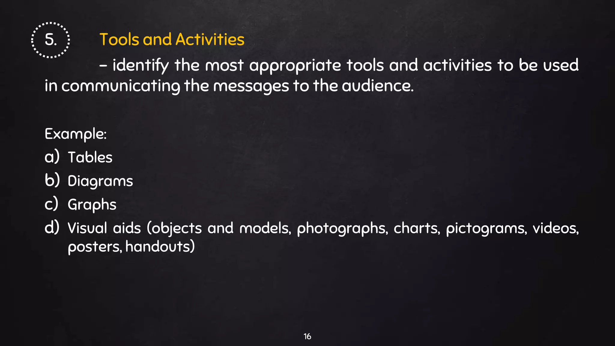 5. Tools and Activities
- identify the most appropriate tools and activities to be used
in communicating the messages to the audience.
Example:
a) Tables
b) Diagrams
c) Graphs
d) Visual aids (objects and models, photographs, charts, pictograms, videos,
posters, handouts)
16
 